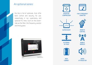 An optional series:
Supervisory
Our line is full of optionals, that offer
best control and security for use,
respectively in our supervisory and
speacial PLC lines. Such as the essen-
tials as the filter, the frequency variator
and the by pass.
FAN´S FREQUENCY
VARIATOR
SUPERVISORY REMOTE
CONTROL
EXTERNAL
BY PASS
MOBILE
MODULE
INOX
CABINET
NOISE
ATTENUATOR
INVERTER
COMPRESSOR
 