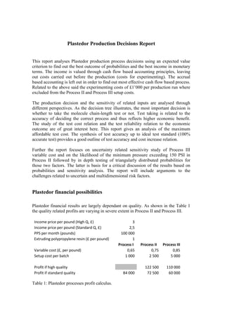 Plastedor Production Decisions Report<br />This report analyses Plastedor production process decisions using an expected value criterion to find out the best outcome of probabilities and the best income in monetary terms. The income is valued through cash flow based accounting principles, leaving out costs carried out before the production (costs for experimenting). The accrual based accounting is left out in order to find out most effective cash flow based process. Related to the above said the experimenting costs of £1’000 per production run where excluded from the Process II and Process III setup costs. <br />The production decision and the sensitivity of related inputs are analysed through different perspectives. As the decision tree illustrates, the most important decision is whether to take the molecule chain-length test or not. Test taking is related to the accuracy of deciding the correct process and thus reflects higher economic benefit. The study of the test cost relation and the test reliability relation to the economic outcome are of great interest here. This report gives an analysis of the maximum affordable test cost. The synthesis of test accuracy up to ideal test standard (100% accurate test) provides a good outline of test accuracy and cost increase relation.<br />Further the report focuses on uncertainty related sensitivity study of Process III variable cost and on the likelihood of the minimum pressure exceeding 150 PSI in Process II followed by in depth testing of triangularly distributed probabilities for those two factors. The latter is basis for a critical discussion of the results based on probabilities and sensitivity analysis. The report will include arguments to the challenges related to uncertain and multidimensional risk factors. <br />Plastedor financial possibilities<br />Plastedor financial results are largely dependant on quality. As shown in the Table 1 the quality related profits are varying in severe extent in Process II and Process III.<br />Income price per pound (High Q, £)3Income price per pound (Standard Q, £)2,5PPS per month (pounds)100 000Extruding polypropylene resin (£ per pound)1Process IProcess IIProcess IIIVariable cost (£, per pound)0,650,750,85Setup cost per batch1 0002 5005 000Profit if high quality 122 500110 000Profit if standard quality84 00072 50060 000<br />Table 1: Plastedor processes profit calculus.<br />Although the cost of extracting the polypropylene resin varies between £I and £1.25 per pound, the calculus is made on the basis of £1 as the results of processes will differ equally if this cost is changed. The quality related profit distribution in Table 1 forms the basis for probability related calculus. It does not take into the consideration the test cost of £3’000 or the outcome of test results. <br />Plastedor decision tree<br />The primary decision is related to molecular weight test – test or no test. It is important since the test accuracy decreases uncertainty of the chain-length and therefore provides a better base for process decisions and corresponds to an increase in income (maximisation of the income). The test will provide a conditional probabilities table that notes if the raw material is heavy molecular weight (60% = 90%*50% + 30%*50%) or light molecular weight (40% = 10%*50% + 70%*50%) as follows:<br />Long ShortTotalHeavy90%30%60%Light10%70%40%P of short/long50%50%100%<br />Table 2: Molecular weight probabilities if taking the test<br />By using the above table, Bayes Theorem enables us to reverse the probabilities to outcomes of short or long chain probabilities variety in a test outcome of heavy or light molecular weight:<br />P [Heavy/Long]75,0% = 90%*50% / 60%P [Heavy/Short]25,0% = 30%*50% / 60%P [Light/Long]12,5% = 10%*50% / 40%P [Light/Short]87,5% = 70%*50% / 40%<br />Table 3: Raw material chain length probabilities after test results<br />If the test shows heavy molecular weight the most reasonable process to choose would be Process III with an average outcome of £97’500 = £110’000*75% + £60’000*25%. If the test shows light molecular weight, Process I would be the most profitable in this case with a certain result of £84’000. Taking into consideration the test cost of £3’000 and above calculated probabilities of heavy (60%) and light (40%) molecular weight the best average result with test taking would sum up to                                            £89’100 = £97’500 * 60% + £84’000 * 40% - £3’000. If no test is taken, then Process II and Process III provide an identical result of £85’000. Because higher average income is attained by test taking, it is recommended.<br />The Plastedor decision tree for choosing the best manufacturing process is provided in Appendix 1.<br />The test cost sensitivity analysis<br />As analysed above, the best outcome if taking the given test with a cost of £3’000 has an income of £89’100 and the best outcome without test taking has an income of £85’000. The test with a cost of £3’000 offers increased accuracy and an average additional income of £4’100 = £89’100 – £85’000 compared to the best process outcome of not taking the test. This means that the maximum justifiable test cost with the given accuracy would be £7’100 = £4’100 + £3’000. If the test is more expensive than £7’100 the expected income is less than if taking no test. The relation is shown in the Chart 1.<br />Chart 1: Test cost relation to income<br />In case of 100% test accuracy (ideal test) the probabilities distribution is as follows:<br />Long ShortTotalHeavy100%0%50%Light0%100%50%P of short/long50%50%100%<br />P [Heavy/Long]100,0%P [Heavy/Short]0,0%P [Light/Long]0,0%P [Light/Short]100,0%<br />Table 4: Probabilities in case of ideal test.<br />The maximum income for a 100% accurate test would be 50/50 probability of outcomes of Process III and Process I: £ 97’000 = £110’000*50% + £84’000*50%. The maximum justifiable test cost for the 100% accuracy would be the difference between best outcome of the test taking and no test taking:                                      £12’000 = £97’000 -£85’000. This means that a more reliable test should not cost more than £90 per 1% accuracy increase from the given test:                                      £90 = (£12’000 – £3’000)*0.01. This logic is shown in the Chart 2.<br /> Chart 2: Test reliability increase relation from the given base (0) to the ideal test (1)<br />The uncertainties of Process II minimum pressure and Process III variable cost<br />If no test is taken the outcomes of Process II and Process III are equal at the level of £85’000:<br />Process II: £85’000 = (£122’500*50% + £72’500*50%)*50% + £72’500*50%<br />Process III: £85’000 = £110’000*50% + £60’000*50%<br />This means that a decrease in the probability of minimum pressure above 150 PSI will decrease the income for Process II and the Process III should be chosen. If the variable cost of Process III will increase the income of Process III will decline and Process II should be chosen. If the minimum pressure above 150 PSI probability will increase in Process II by 1% point the outcome will be: £85’250 = (£122’500*51% + £72’500*49%)*50% + £72’500*50%, thus meaning that 1% accuracy increase in PSI (from 50% to 50,5%) has an income effect of £125 = (£122’500 – £72’500)*50%*1%*50%. In Process III if the variable cost will decrease by 1% the outcome in profits will be: £850 = £100’000*£0.85*(100%-1%).<br />Taking the above said into consideration the impact of 1% decrease in Process III variable cost has 850/125 = 6.8 times higher effect on income than 1% increase in probability of minimum pressure above 150 PSI. The relation and impact to the income is shown in the Chart 3.<br />Chart 3: Impact of input changes in Processes II and III <br />The outcome of change in both parameters simultaneously is more complex. Chart 4 expresses the outcome of 100 changes in both parameters giving total 10000 outcomes. <br />The two factor interrelation is presented in the triangular area in the Chart 4. If the minimum pressure would exceed 150 PSI 100% (ideal outcome) the income for Process II would be maximised at the level of £97’500 = £122’500*100%*50% + £72’500*50%. The same income (£97’500) could be received with Process III if the variable cost equals to:<br />£0.725 = £0.85*(1 – ((£97’500 - £85’000) / (100’000*£0.85*1%))/100).<br />If the variable cost of Process III is less than £0.725, then Process II should be eliminated as it is less profitable even if 100% of needed minimum pressure (ideal outcome) is achieved (the linear flat plateau area in the chart related to change of Process III variable cost). <br />The related income area (triangular) of two processes<br />Chart 4: Sensitivity analysis of Process III variable costs change and Process II minimum pressure probability change of exceeding 150 PSI.<br />The optimal decision related to probabilities of Process II minimum pressure and Process III variable cost<br />As stated beforehand, if taking no test the best incomes are provided by Process II and Process III equally at the level of £85’000. Process I income is fixed at level of £84’000. Process I income is stable and not relevant to uncertainties.  Process II and Process III incomes are average and depend on uncertainties as follows:<br />,[object Object]