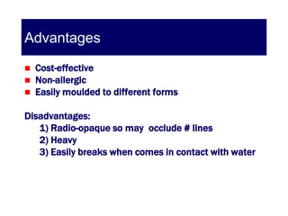 Advantages
   Cost-effective
   Non-allergic
   Easily moulded to different forms

Disadvantages:
   1) Radio-opaque so may occlude # lines
   2) Heavy
   3) Easily breaks when comes in contact with water
 