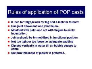 Rules of application of POP casts
   8 inch for thigh,6 inch for leg and 4 inch for forearm.
   One joint above and one joint below.
   Moulded with palm and not with fingers to avoid
    indentation.
   Joints should be immobilized in functional position.
   Not too tight or too loose i.e. adequate padding
   Dip pop vertically in water till air bubble ceases to
    come
   Uniform thickness of plaster is preferred.
 