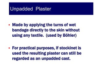 Unpadded Plaster


   Made by applying the turns of wet
    bandage directly to the skin without
    using any textile. (used by Böhler)

   For practical purposes, if stockinet is
    used the resulting plaster can still be
    regarded as an unpadded cast.
 