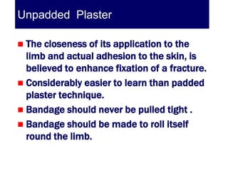 Unpadded Plaster

 The closeness of its application to the
  limb and actual adhesion to the skin, is
  believed to enhance fixation of a fracture.
 Considerably easier to learn than padded
  plaster technique.
 Bandage should never be pulled tight .
 Bandage should be made to roll itself
  round the limb.
 