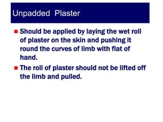 Unpadded Plaster

 Should be applied by laying the wet roll
  of plaster on the skin and pushing it
  round the curves of limb with flat of
  hand.
 The roll of plaster should not be lifted off
  the limb and pulled.
 