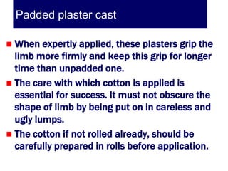 Padded plaster cast

 When expertly applied, these plasters grip the
  limb more firmly and keep this grip for longer
  time than unpadded one.
 The care with which cotton is applied is
  essential for success. It must not obscure the
  shape of limb by being put on in careless and
  ugly lumps.
 The cotton if not rolled already, should be
  carefully prepared in rolls before application.
 