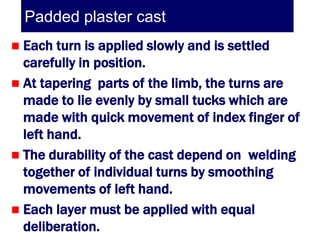 Padded plaster cast
 Each turn is applied slowly and is settled
  carefully in position.
 At tapering parts of the limb, the turns are
  made to lie evenly by small tucks which are
  made with quick movement of index finger of
  left hand.
 The durability of the cast depend on welding
  together of individual turns by smoothing
  movements of left hand.
 Each layer must be applied with equal
  deliberation.
 