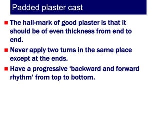 Padded plaster cast
 The hall-mark of good plaster is that it
  should be of even thickness from end to
  end.
 Never apply two turns in the same place
  except at the ends.
 Have a progressive ‘backward and forward
  rhythm’ from top to bottom.
 