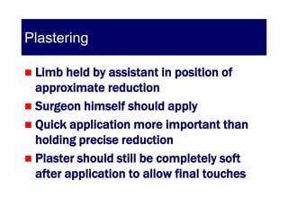 Plastering

 Limb held by assistant in position of
  approximate reduction
 Surgeon himself should apply
 Quick application more important than
  holding precise reduction
 Plaster should still be completely soft
  after application to allow final touches
 