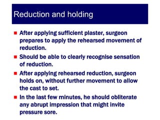 Reduction and holding

 After applying sufficient plaster, surgeon
  prepares to apply the rehearsed movement of
  reduction.
 Should be able to clearly recognise sensation
  of reduction.
 After applying rehearsed reduction, surgeon
  holds on, without further movement to allow
  the cast to set.
 In the last few minutes, he should obliterate
  any abrupt impression that might invite
  pressure sore.
 