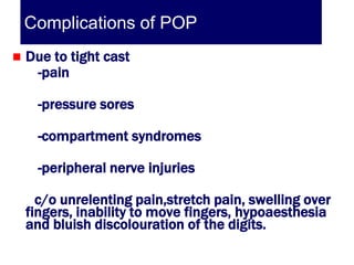 Complications of POP
   Due to tight cast
     -pain

      -pressure sores

      -compartment syndromes

      -peripheral nerve injuries

      c/o unrelenting pain,stretch pain, swelling over
    fingers, inability to move fingers, hypoaesthesia
    and bluish discolouration of the digits.
 