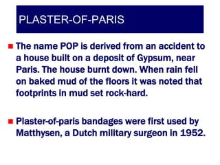 PLASTER-OF-PARIS

   The name POP is derived from an accident to
    a house built on a deposit of Gypsum, near
    Paris. The house burnt down. When rain fell
    on baked mud of the floors it was noted that
    footprints in mud set rock-hard.

   Plaster-of-paris bandages were first used by
    Matthysen, a Dutch military surgeon in 1952.
 