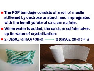  The POP bandage consists of a roll of muslin
  stiffened by dextrose or starch and impregnated
  with the hemihydrate of calcium sulfate.
 When water is added, the calcium sulfate takes
  up its water of crystallization:
   2 (CaSO₄. ½ H₂O) +3H₂O    2 (CaSO₄. 2H₂O ) + ∆
 