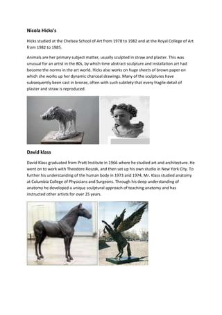 Nicola Hicks's 
Hicks studied at the Chelsea School of Art from 1978 to 1982 and at the Royal College of Art 
from 1982 to 1985. 
Animals are her primary subject matter, usually sculpted in straw and plaster. This was 
unusual for an artist in the 80s, by which time abstract sculpture and installation art had 
become the norms in the art world. Hicks also works on huge sheets of brown paper on 
which she works up her dynamic charcoal drawings. Many of the sculptures have 
subsequently been cast in bronze, often with such subtlety that every fragile detail of 
plaster and straw is reproduced. 
David klass 
David Klass graduated from Pratt Institute in 1966 where he studied art and architecture. He 
went on to work with Theodore Roszak, and then set up his own studio in New York City. To 
further his understanding of the human body in 1973 and 1974, Mr. Klass studied anatomy 
at Columbia College of Physicians and Surgeons. Through his deep understanding of 
anatomy he developed a unique sculptural approach of teaching anatomy and has 
instructed other artists for over 25 years. 
 