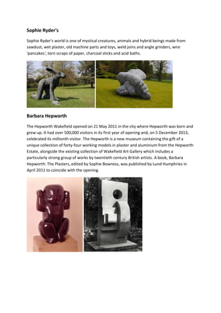 Sophie Ryder's 
Sophie Ryder's world is one of mystical creatures, animals and hybrid beings made from 
sawdust, wet plaster, old machine parts and toys, weld joins and angle grinders, wire 
'pancakes', torn scraps of paper, charcoal sticks and acid baths. 
Barbara Hepworth 
The Hepworth Wakefield opened on 21 May 2011 in the city where Hepworth was born and 
grew up. It had over 500,000 visitors in its first year of opening and, on 5 December 2013, 
celebrated its millionth visitor. The Hepworth is a new museum containing the gift of a 
unique collection of forty-four working models in plaster and aluminium from the Hepworth 
Estate, alongside the existing collection of Wakefield Art Gallery which includes a 
particularly strong group of works by twentieth century British artists. A book, Barbara 
Hepworth: The Plasters, edited by Sophie Bowness, was published by Lund Humphries in 
April 2011 to coincide with the opening. 
