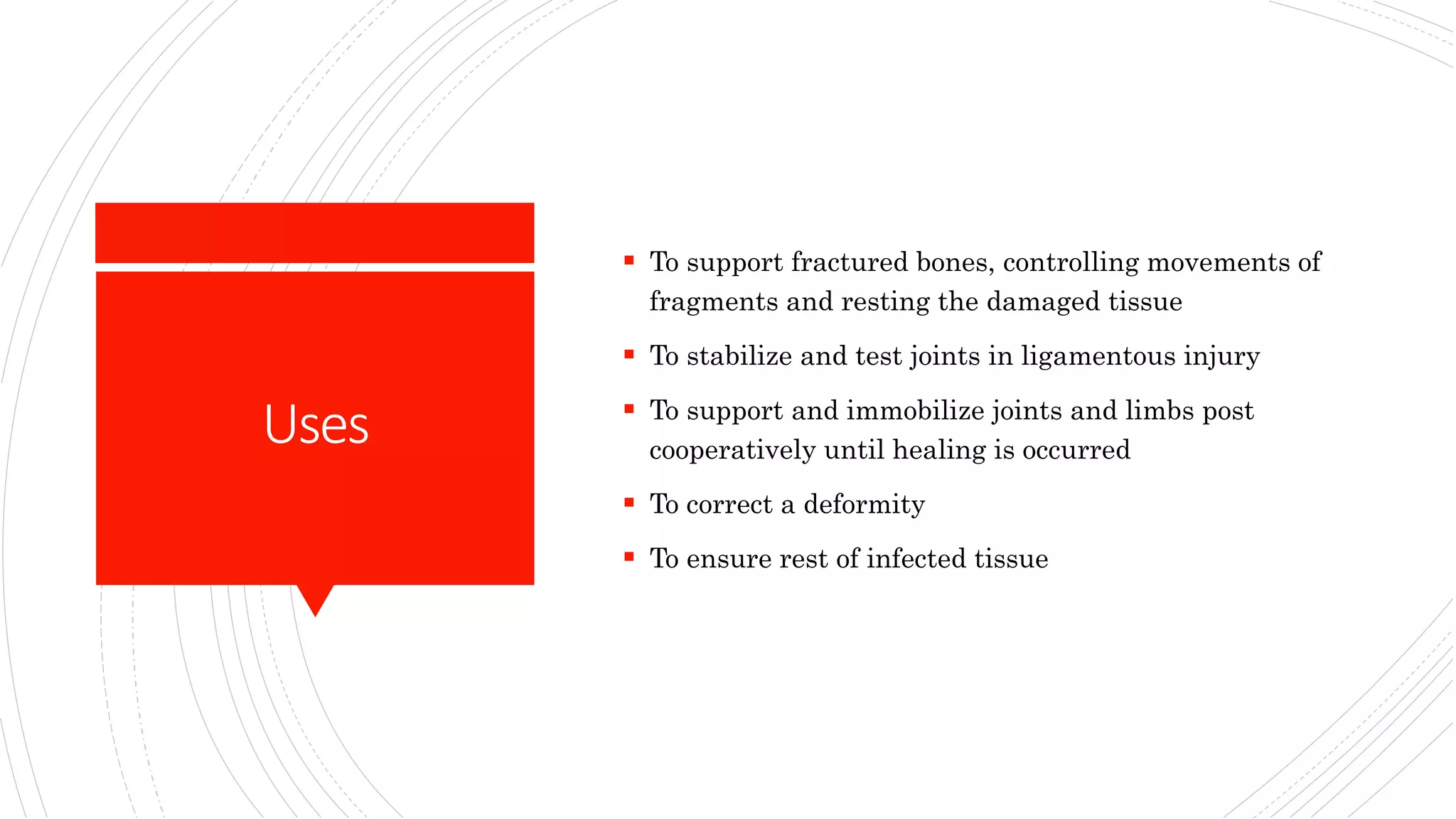 Uses
To support fractured bones, controlling movements of
fragments and resting the damaged tissue
To stabilize and test joints in ligamentous injury
To support and immobilize joints and limbs post
cooperatively until healing is occurred
To correct a deformity
To ensure rest of infected tissue