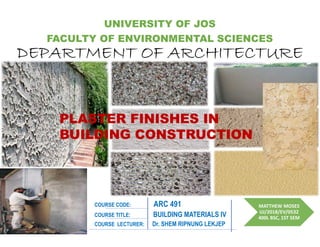 COURSE CODE: ARC 491 MATTHEW MOSES
UJ/2018/EV/0532
400L BSC, 1ST SEM
DEPARTMENT OF ARCHITECTURE
DEPARTMENT OF ARCHITECTURE
UNIVERSITY OF JOS
FACULTY OF ENVIRONMENTAL SCIENCES
COURSE LECTURER: Dr. SHEM RIPNUNG LEKJEP
COURSE TITLE: BUILDING MATERIALS IV
PLASTER FINISHES IN
BUILDING CONSTRUCTION
 