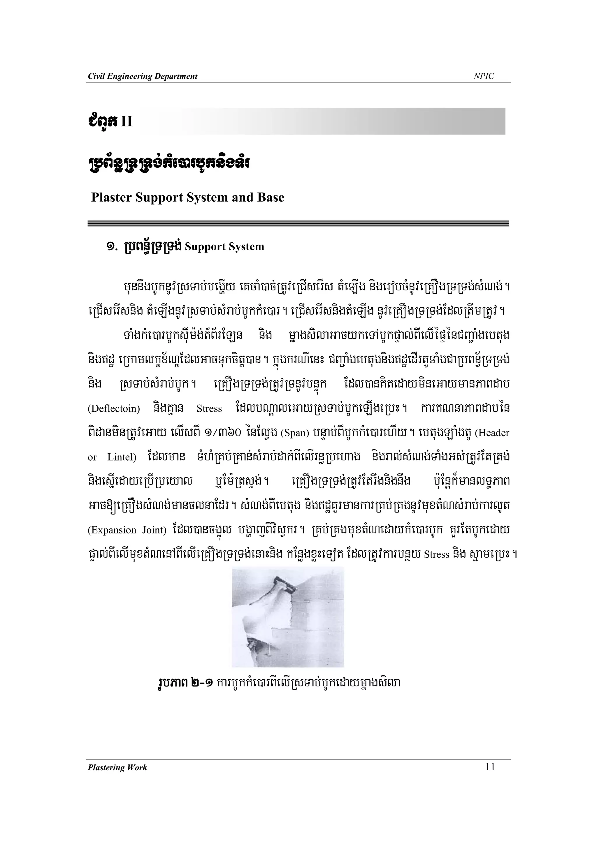 Civil Engineering Department                                                       NPIC




CMBUk II
RbB½n§RTRTg;kMe)arbUknigTMr
Plaster Support System and Base


    1> RbBn§½RTRTg; Support System
         munnwgbUknUvRsTab;begðIy eKcaM)ac;RtUveRCIserIs tMeLIg nigerobcMnUveRKOgRTRTg;sMNg;.
eRCIserIsnig tMeLIgnUvRsTab;sMrab;bUkkMe)ar. eRCIserIsnigtMeLIg nUveRKOgRTRTg;EdlRtwmRtUv.
         TaMgkMe)arbUksuIm:g;t_B½rELn nig mñagsilaGacykeTAbUkpÞal;BIelIépÞénCBa¢aMgebtug
nigdæ eRkamlkçx½NÐEdlGacTukcitþ)an. kñúgkrNIenH CBa¢aMgebtugnigdæedIrtYTaMgCaRbBn½§RTRTg;
nig RsTab;sMrab;bUk. eRKOgRTRTg;RtUvRTnUvbnÞúk Edl)anKitedaymineGaymanPaBdab
(Deflectoin) nigKμan Stress EdlbNþaleGayRsTab;bUkeLIgeRbH. karKNnaPaBdabén

BidanminRtUveGay elIsBI 1¼360 énElVg (Span) bnÞab;BIbUkkMe)arehIy. ebtugLaMgtU (Header
or Lintel) Edlman TMhMRKb;RKan;sMrab;dak;BIelIrn§Rbehag nigral;sMNg;TaMgGs;RtUvEtRtg;

nigesμIedayeRbIRbeyal b¤Em:RtsÞg;. eRKOgRTRTg;RtUvEtrwgnignwg b:uEnþk¾manlT§PaB
Gac[eRKOgsMNg;manclnaEdr. sMNg;BIebtug nigdæKYrmankarRKb;RKgnUvmuxtMNsMrab;karlUt
(Expansion Joint) Edl)ancg¥úl bgðajBIvisVkr. RKb;RKgmuxtMNedaykMe)arbUk KYrEtbUkeday

pÞal;BIelImuxtMNenABIelIeRKOgRTRTg;enaHnig kEnøgxøHeTot EdlRtUvkarbnßy Stress nig sñameRbH.




                  rUbPaB 2-1 karbUkkMe)arBIelIRsTab;bUkedaymñagsila


Plastering Work                                                                       11
 