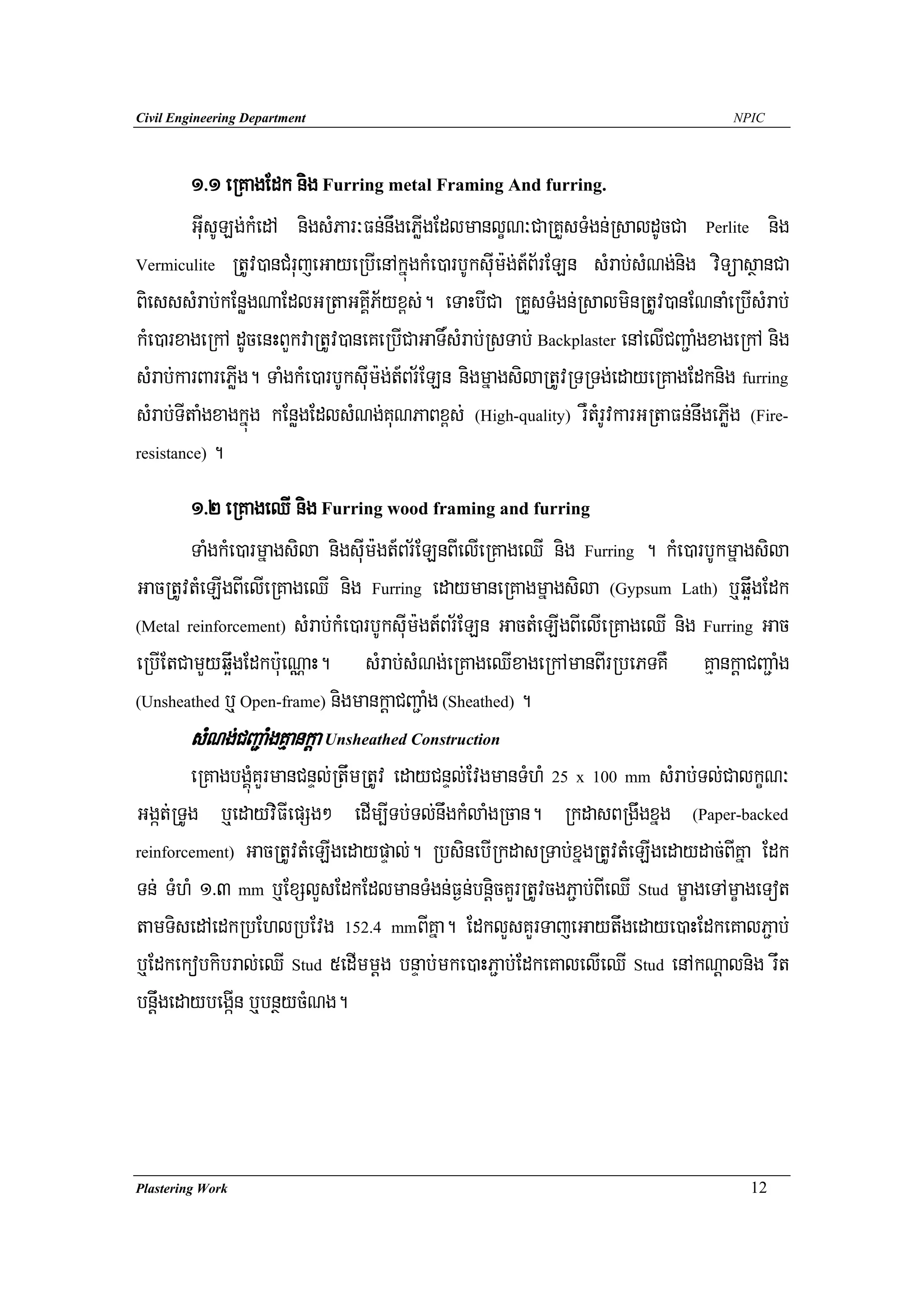 Civil Engineering Department                                                         NPIC




         1>1 eRKagEdk nig Furring metal Framing And furring.
         GuIsULg;kMedA nigsMPar³Fn;nwgePøIgEdlmanlçN³CaRKYsTMgn;RsaldUcCa Perlite nig
Vermiculite RtUv)anCMrujeGayeRbIenAkñúgkMe)arbUksuIm:g;t_B½rELn sMrab;sMNg;nig viTüasßanCa

BiesssMrab;kEnøgNaEdlGRtaGKIÁP½yx<s;. eTaHbICa RKYsTMgn;RsalminRtUv)anENnaMeRbIsMrab;
kMe)arxageRkA dUcenHBYkvaRtUv)aneKeRbICaGaT×sMrab;RsTab; Backplaster enAelICBa¢aMgxageRkA nig
sMrab;karBarePøIg. TaMgkMe)arbUksuIm:g;t_Br½ELn nigmñagsilaRtUvRTRTg;edayeRKagEdknig furring
sMrab;TItaMgxagkñúg kEnøgEdlsMNg;KuNPaBx<s; (High-quality) rWtMrUvkarGRtaFn;nwgePøIg (Fire-
resistance) .


        1>2 eRKageQI nig Furring wood framing and furring
        TaMgkMe)armñagsila nigsuIm:gt_Br½ELnBIelIeRKageQI nig Furring . kMe)arbUkmñagsila
GacRtUvtMeLIgBIelIeRKageQI nig Furring edaymaneRKagmñagsila (Gypsum Lath) b¤q¥wgEdk
(Metal reinforcement) sMrab;kMe)arbUksuIm:gt_Br½ELn GactMeLIgBIelIeRKageQI nig Furring Gac

eRbIEtCamYyq¥wgEdkb:ueNÑaH. sMrab;sMNg;eRKageQIxageRkAmanBIrRbePTKW KμankþaCBa¢aMg
(Unsheathed b¤ Open-frame) nigmankþaCBa¢aMg (Sheathed) .

        sMNg;CBa¢aMgKμankþa Unsheathed Construction
        eRKagbgÁúMKYrmanCnÞl;RtwmRtUv edayCnÞl;EvgmanTMhM 25 x 100 mm sMrab;Tl;CalkçN³
Ggát;RTUg b¤edayviFIepSg² edIm,ITb;Tl;nwgkMlaMgRcan. RkdasBRgwgxñg (Paper-backed
reinforcement) GacRtUvtMeLIgedaypÞal;. RbsinebIRkdasRTab;xñgRtUvtMeLIgedaydac;BIKña Edk

Tn; TMhM 1>3 mm b¤ExSlYsEdkEdlmanTMgn;F¶n;bnþicKYrRtUvcgP¢ab;BIeQI Stud mçageTAmçageTot
tamTisedAedkRbEhlRbEvg 152.4 mmBIKña. EdklYsKYrTajeGaytwgedaye)aHEdkeKalP¢ab;
b¤Edkekobkibral;eQI Stud 5edImmþg bnÞab;mke)aHP¢ab;EdkeKalelIeQI Stud enAkNþalnig rwt
bnþwgedaybegáIn b¤bnßycMNg.




Plastering Work                                                                        12
 