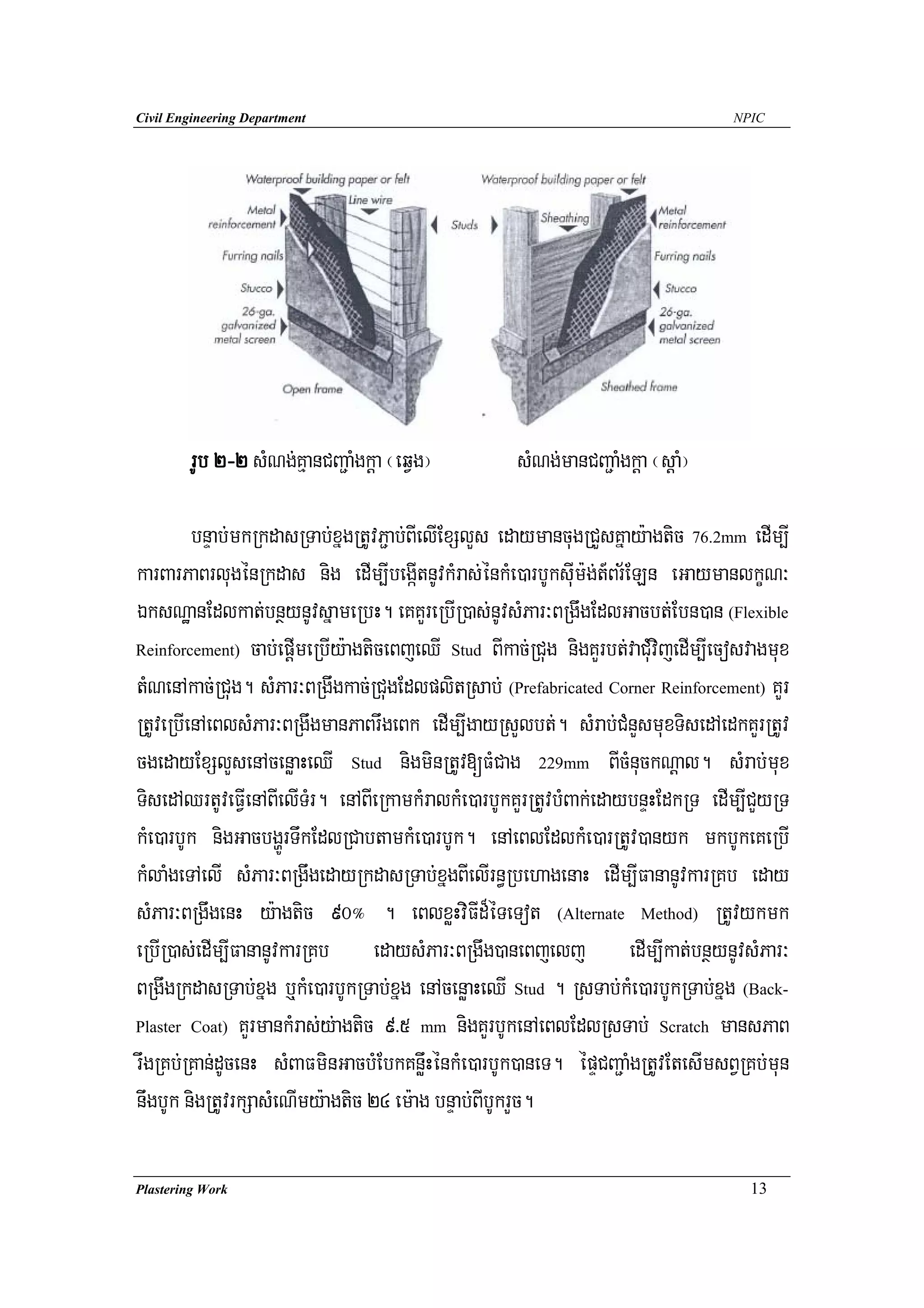 Civil Engineering Department                                                       NPIC




        rUb 2-2 sMNg;KμanCBa¢aMgkþa ¬eqVg¦           sMNg;manCBa¢aMgkþa ¬sþaM¦

         bnÞab;mkRkdasRTab;xñgRtUvP¢ab;BIelIExSlYs edaymancugRCYsKñay:agtic 76.2mm edIm,I
karBarPaBrlugénRkdas nig edIm,IbegáItnUvkMras;énkMe)arbUksuIm:g;t_Br½ELn eGaymanlkçN³
ÉksNæanEdlkat;bnßynUvsñameRbH. eKKYreRbIR)as;nUvsMPar³BRgwgEdlGacbt;Ebn)an (Flexible
Reinforcement) cab;epþImeRbIy:agticeBjeQI Stud BIkac;RCug nigKYrbt;vaCuMvijedIm,Iecosvagmux

tMNenAkac;RCug. sMPar³BRgwgkac;RCugEdlplitRsab; (Prefabricated Corner Reinforcement) KYr
RtUveRbIenAeBlsMPar³BRgwgmanPaBrwgeBk edIm,IgayRsYlbt;. sMrab;CMnYsmuxTisedAedkKYrRtUv
cgedayExSlYsenAcenøaHeQI Stud nigminRtUv[FMCag 229mm BIcMnuckNþal. sMrab;mux
TisedAQrtUveFVIenABIelITMr. enABIeRkamkMralkMe)arbUkKYrRtUvbMBak;edaybnÞHEdkRT edIm,ICYyRT
kMe)arbUk nigGacbgðÚrTwkEdlRCabtamkMe)arbUk. enAeBlEdlkMe)arRtUv)anyk mkbUkeKeRbI
kMlaMgeTAelI sMPar³BRgwgedayRkdasRTab;xñgBIelIrn§RbehagenaH edIm,IFananUvkarRKb eday
sMPar³BRgwgenH y:agtic 90° . eBlxøHviFId¾éTeTot (Alternate Method) RtUvykmk
eRbIR)as;edIm,IFananUvkarRKb edaysMPar³BRgwg)aneBjelj edIm,Ikat;bnßynUvsMPar³
BRgwgRkdasRTab;xñg b¤kMe)arbUkRTab;xñg enAcenøaHeQI Stud . RsTab;kMe)arbUkRTab;xñg (Back-
Plaster Coat) KYrmankMras;y;agtic 9>5 mm nigKYrbUkenAeBlEdlRsTab; Scratch mansPaB

rwgRKb;RKan;dUcenH sMBaFminGacbMEbkKnøwHénkMe)arbUk)aneT. épÞCBa¢aMgRtUvEtesImsBVRKb;mun
nwgbUk nigRtUvrkSasMeNImy:agtic 24 em:ag bnÞab;BIbUkrYc.

Plastering Work                                                                      13
 