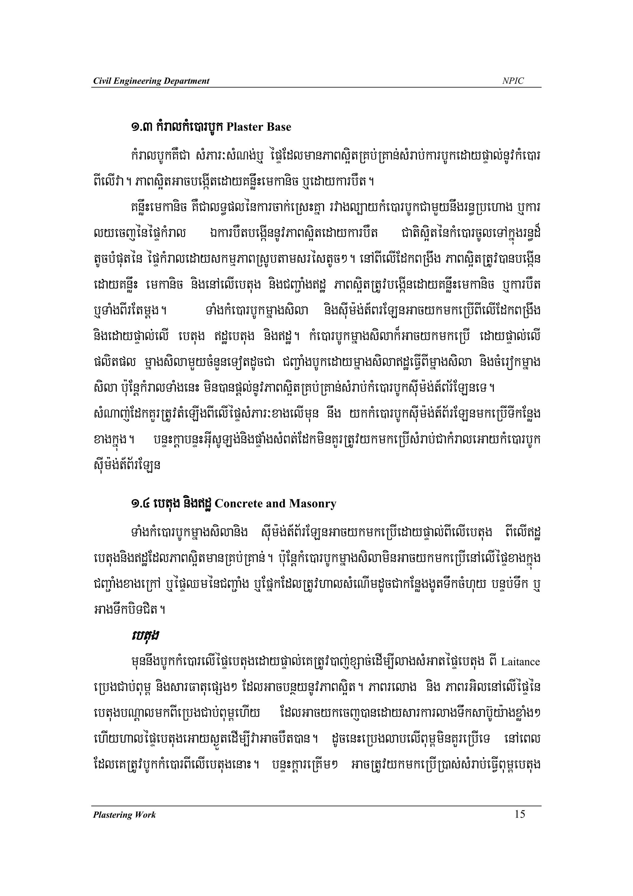 Civil Engineering Department                                                        NPIC




          1>3 kMralkMe)arbUk Plaster Base
          kMralbUkKWCa sMPar³sMNg;b¤ épÞEdlmanPaBs¥itRKb;RKan;sMrab;karbUkedaypÞal;nUvkMe)ar
BIelIva. PaBs¥itGacbegáItedayKnøwHemkanic b¤edaykarbWt.
          KnøwHemkanic KWCalT§plénkarcak;eRsHKña rvagl,aykMe)arbUkCamYynwgrn§Rbehag b¤kar
lyecjénépÞkMral ÉkarbWtbegáInnUvPaBs¥itedaykarbWt Catis¥iténkMe)arcUleTAkñúgrn§d¾
tUcbMputén épÞkMraledayskmμPaBRsUbtamsréstUc². enABIelIEdkBRgwg PaBs¥itRtUv)anbegáIn
edayKnwøH emkanic nigenAelIebtug nigCBa¢aMgdæ PaBs¥itRtUvbegáInedayKnøwHemkanic b¤karbWt
b¤TaMgBIrEtmþg.           TaMgkMe)arbUkmñagsila nigsuIm:g;t_BrELnGacykmkeRbIBIelIEdkBRgwg
nigedaypÞal;elI ebtug dæebtug nigdæ. kMe)arbUkmñagsilak¾GacykmkeRbI edaypÞal;elI
plitpl mñagsilamYycMnYneTotdUcCa CBa¢aMgbUkedaymñagsiladæeFVIBImñagsila nigcMerokmñag
sila b:uEnþkMralTaMgenH min)anpþl;nUvPaBs¥itRKb;RKan;sMrab;kMe)arbUksuIm:g;t_Br½ELneT.
sMNaj;EdkKYrRtUvtMeLIgBIelIépÞsMPar³xagelImun nwg ykkMe)arbUksuIm:g;t_B½rELnmkeRbITIkEnøg
xagkñúg. bnÞHkþabnÞHGuIsULg;nigpÞaMgsMBt;EdkminKYrRtUvykmkeRbIsMrab;CakMraleGaykMe)arbUk
suIm:g;t_B½rELn
        1>4 ebtug nigdæ Concrete and Masonry
        TaMgkMe)arbUkmñagsilanig suIm:g;t_B½rELnGacykmkeRbIedaypÞal;BIelIebtug BIelIdæ
ebtugnigdæEdlPaBs¥itmanRKb;RKan;. b:uEnþkMe)arbUkmñagsilaminGacykmkeRbIenAelIépÞxagkñúg
CBa¢aMgxageRkA b¤épÞQménCBa¢aMg b¤EpñkEdlRtUvhalsMeNImdUcCakEnøggUtTwkcMhuy bnÞb;Twk b¤
GagTwkbiTCit.
        ebtug
      munnwgbUkkMe)arelIépÞebtugedaypÞal;eKRtUv)aj;xSac;edIm,IlagsMGatépÞebtug BI Laitance
eRbgCab;Bum< nigsarFatuepSg² EdlGacbnßynUvPaBs¥it. PaBrelag nig PaBrGilenAelIépÞén
ebtugbNþalmkBIeRbgCab;Bum<ehIy EdlGacykecj)anedaysarkarlagTwksab‘Uy:agxøaMg²
ehIyhalépÞebtugeGays¶ÜtedIm,IvaGacbWt)an. dUcenHeRbglabelIBum<minKYreRbIeT enAeBl
EdleKRtUvbUkkMe)arBIelIebtugenaH. bnÞHkþareRKIm² GacRtUvykmkeRbIR)as;sMrab;eFVIBum<ebtug

Plastering Work                                                                       15
 