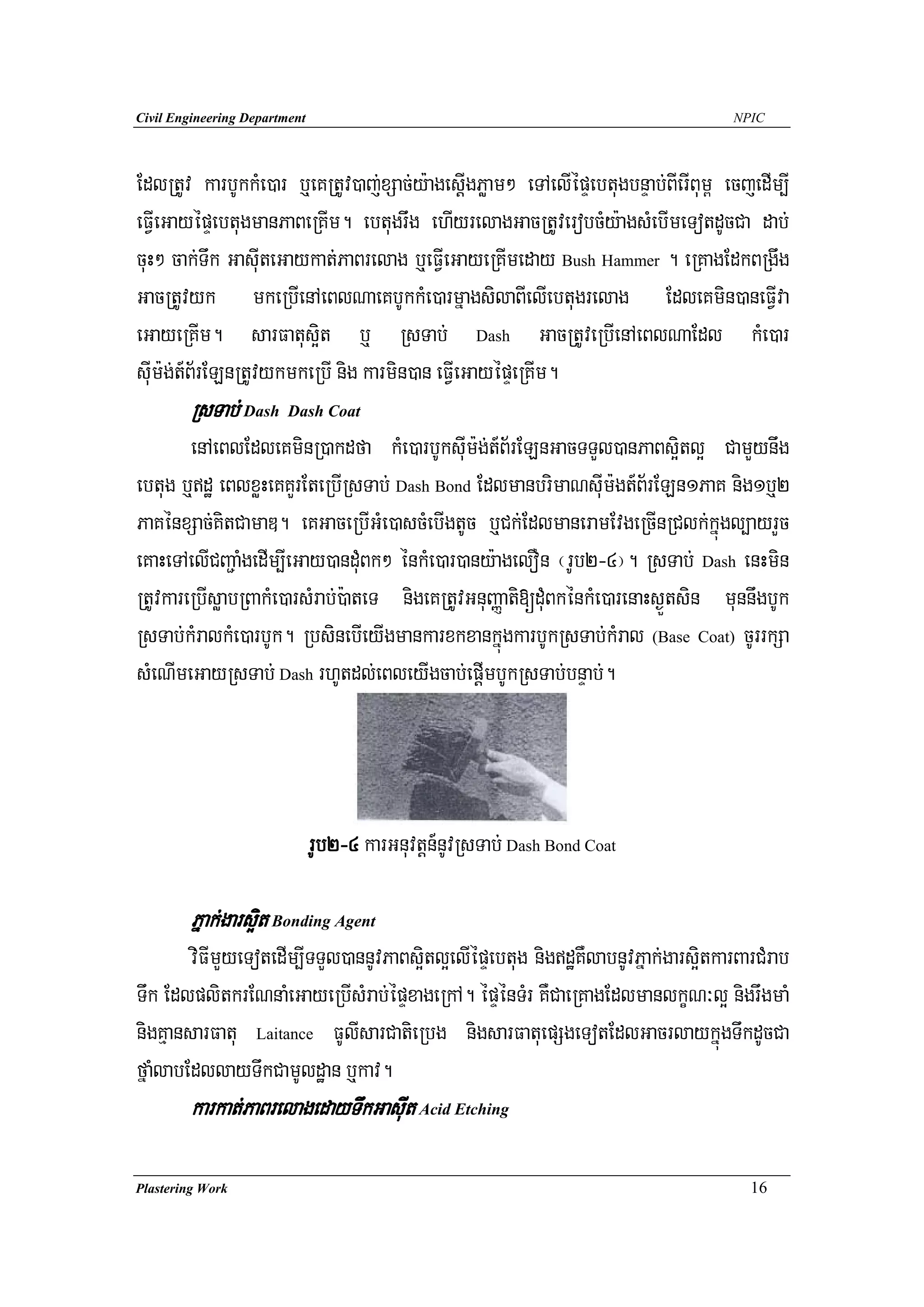 Civil Engineering Department                                                         NPIC




EdlRtUv karbUkkMe)ar b¤eKRtUv)aj;xSac;y:agesIþgPøam² eTAelIépÞebtugbnÞab;BIerIBum< ecjedIm,I
eFVIeGayépÞebtugmanPaBeRKIm. ebtugrwg ehIyrelagGacRtUverobcMy:agsMebImeTotdUcCa dab;
cuH² cak;Twk GasuIteGaykat;PaBrelag b¤eFVIeGayeRKImeday Bush Hammer . eRKagEdkBRgwg
GacRtUvyk mkeRbIenAeBlNaeKbUkkMe)armñagsilaBIelIebtugrelag EdleKmin)aneFVIva
eGayeRKIm. sarFatus¥it b¤ RsTab; Dash GacRtUveRbIenAeBlNaEdl kMe)ar
suIm:g;t_B½rELnRtUvykmkeRbI nig karmin)an eFVIeGayépÞeRKIm.
        RsTab; Dash Dash Coat
        enAeBlEdleKminR)akdfa kMe)arbUksuIm:g;t_B½rELnGacTTYl)anPaBs¥itl¥ CamYynwg
ebtug b¤dæ eBlxøHeKKYrEteRbIRsTab; Dash Bond EdlmanbrimaNsuIm:gt_B½rELn1PaK nig1b¤2
PaKénxSac;KitCamaD. eKGaceRbIGMe)ascMebIgtUc b¤Ck;EdlmaneramEvgeRcInRClk;kñúgl,ayrYc
eKaHeTAelICBa¢aMgedIm,IeGay)anduMBk² énkMe)ar)any:agelOn ¬rUb2-4¦. RsTab; Dash enHmin
RtUvkareRbIsøabRBakMe)arsMrab;):ateT nigeKRtUvGnuBaØati[duMBkénkMe)arenaHs¶Ütsin munnwgbUk
RsTab;kMralkMe)arbUk. RbsinebIeyIgmankarxkxankñúgkarbUkRsTab;kMral (Base Coat) cUrrkSa
sMeNImeGayRsTab; Dash rhUtdl;eBleyIgcab;epþImbUkRsTab;bnÞab;.




                               rUb2-4 karGnuvtþn_nUvRsTab; Dash Bond Coat

        Pñak;gars¥it Bonding Agent
        viFImYyeTotedIm,ITTYl)annUvPaBs¥itl¥elIépÞebtug nigdæKWlabnUvPñak;gars¥itkarBarCMrab
Twk EdlplitkrENnaMeGayeRbIsMrab;épÞxageRkA. épÞénTMr KWCaeRKagEdlmanlkçN³l¥ nigrwgmaM
nigKμansarFatu Laitance FUlIsarCatieRbg nigsarFatuepSgeTotEdlGacrlaykñúgTwkdUcCa
fñaMlabEdllayTwkCamUldæan b¤kav.
        karkat;PaBrelagedayTwkGasuIt Acid Etching

Plastering Work                                                                        16
 