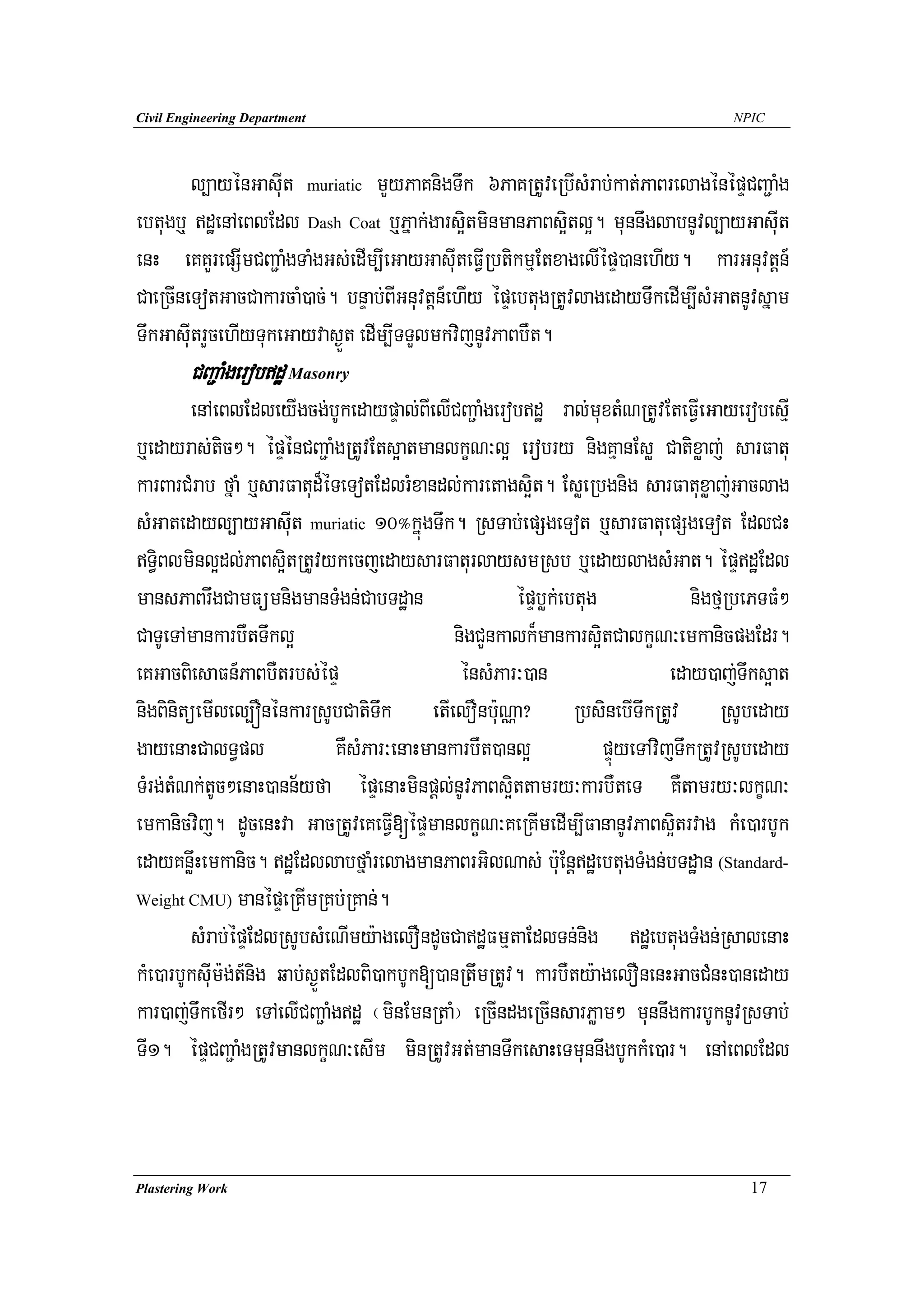 Civil Engineering Department                                                          NPIC




        l,ayénGasuIt muriatic mYyPaKnigTwk 6PaKRtUveRbIsMrab;kat;PaBrelagénépÞCBa¢aMg
ebtugb¤ dæenAeBlEdl Dash Coat b¤Pñak;gars¥itminmanPaBs¥itl¥. munnwglabnUvl,ayGasuIt
enH eKKYrepSImCBa¢aMgTaMgGs;edIm,IeGayGasuIteFVIRbtikmμEtxagelIépÞ)anehIy. karGnuvtþn_
CaeRcIneTotGacCakarcaM)ac;. bnÞab;BIGnuvtþn_ehIy épÞebtugRtUvlagedayTwkedIm,IsMGatnUvsñam
TwkGasuItrYcehIyTukeGayvas¶Üt edIm,ITTYlmkvijnUvPaBbWt.
        CBa¢aMgerobdæ Masonry
        enAeBlEdleyIgcg;bUkedaypÞal;BIelICBa¢aMgerobdæ ral;muxtMNRtUvEteFVIeGayerobesμI
b¤edayras;tic². épÞénCBa¢aMgRtUvEts¥atmanlkçN³l¥ erobry nigKμanEsø Catixøaj; sarFatu
karBarCMrab fñaM b¤sarFatud¾éTeTotEdlrMxandl;karetags¥it. EsøeRbgnig sarFatuxøaj;Gaclag
sMGatedayl,ayGasuIt muriatic 10°kñúgTwk. RsTab;epSgeTot b¤sarFatuepSgeTot EdlCH
T§iBlminl¥dl;PaBs¥itRtUvykecjedaysarFaturlaysmRsb b¤edaylagsMGat. épÞdæEdl
mansPaBrwgCamFümnigmanTMgn;CabTdæan                    épÞbøk;ebtug              nigfμRbePTFM²
CaTUeTAmankarbWtTwkl¥                          nigCYnkalk¾mankars¥itCalkçN³emkanicpgEdr.
eKGacBiesaFn_PaBbWtrbs;épÞ                      énsMPar³)an                   eday)aj;Twks¥at
nigBinitüemIlel,ÓnénkarRsUbCatiTwk etIelOnbu:NÑa? RbsinebITwkRtUv RsUbeday
gayenaHCalT§pl                 KWsMPar³enaHmankarbWt)anl¥           pÞúyeTAvijTwkRtUvRsUbeday
TMrg;tMNk;tUc²enaH)ann½yfa épÞenaHminpþl;nUvPaBs¥ittamry³karbWteT KWtamry³lkçN³
emkanicvij. dUcenHva GacRtUveKeFVI[épÞmanlkçN³KeRKImedIm,IFananUvPaBs¥itrvag kMe)arbUk
edayKnøwHemkanic. dæEdllabfñaMrelagmanPaBrGilNas; b:uEnþdæebtugTMgn;bTdæan (Standard-
Weight CMU) manépÞeRKImRKb;RKan;.

        sMrab;épÞEdlRsUbsMeNImy:agelOndUcCadæFmμtaEdlTn;nig dæebtugTMgn;RsalenaH
kMe)arbUksuIm:g;t_nig qab;s¶ÜtEdlBi)akbUk[)anRtwmRtUv. karbWty:agelOnenHGacCMnH)aneday
kar)aj;TwkefIr² eTAelICBa¢aMgdæ ¬minEmnRtaM¦ eRcIndgeRcInsarPøam² munnwgkarbUknUvRsTab;
TI1. épÞCBa¢aMgRtUvmanlkçN³esIm minRtUvGt;manTwkesaHeTmunnwgbUkkMe)ar. enAeBlEdl



Plastering Work                                                                         17
 
