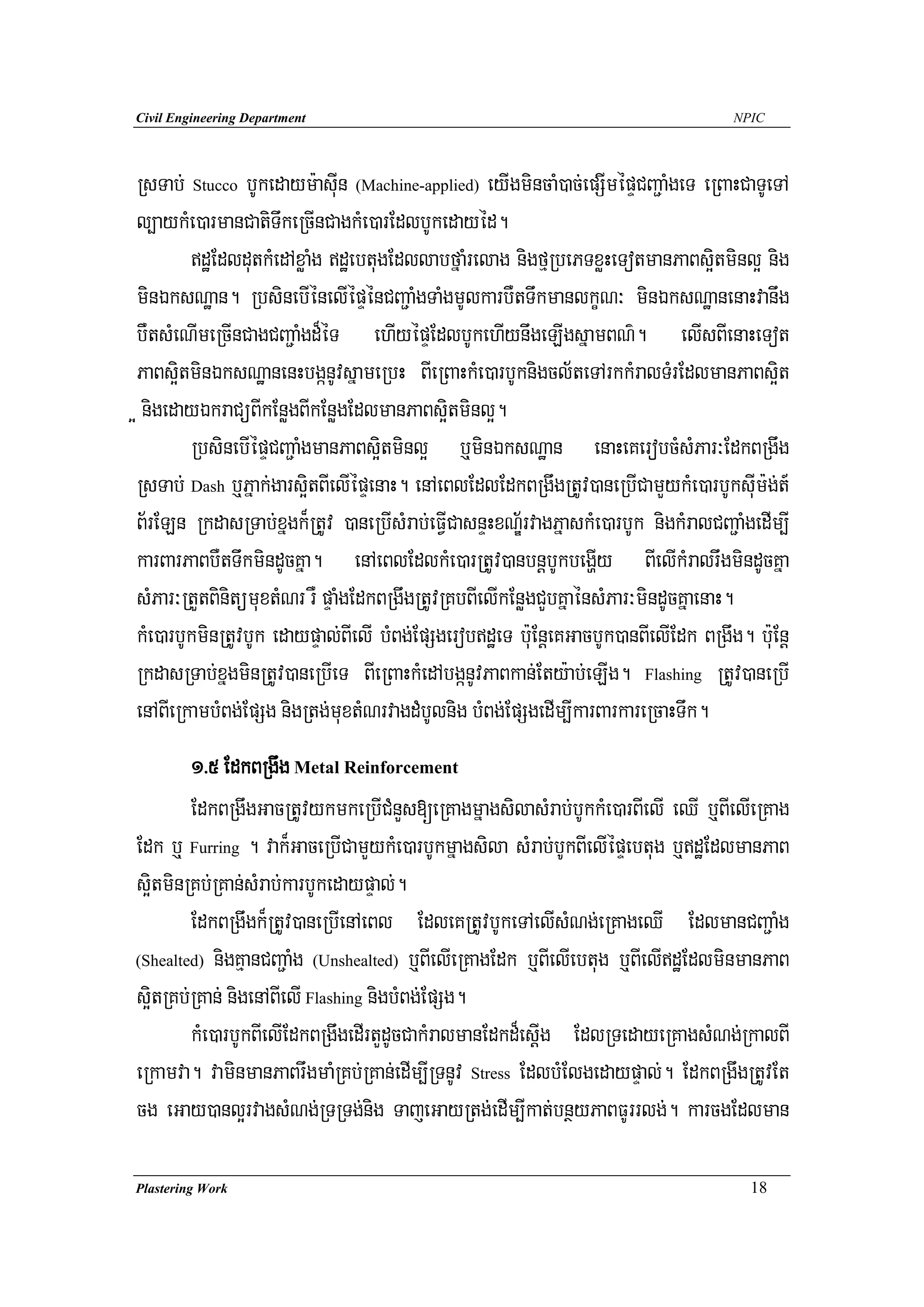 Civil Engineering Department                                                         NPIC




RsTab; Stucco bUkedaym:asuIn (Machine-applied) eyIgmincaM)ac;epSImépÞCBa¢aMgeT eRBaHCaTUeTA
l,aykMe)armanCatiTwkeRcInCagkMe)arEdlbUkedayéd.
        dæEdldutkMedAxøaMg dæebtugEdllabfñaMrelag nigfμRbePTxøHeTotmanPaBs¥itminl¥ nig
minÉksNæan. RbsinebIénelIépÞénCBa¢aMgTaMgmUlkarbWtTwkmanlkçN³ minÉksNæanenaHvanwg
bWtsMeNImeRcInCagCBa¢aMgd¾éT ehIyépÞEdlbUkehIynwgeLIgsñamBN’. elIsBIenaHeTot
PaBs¥itminÉksNæanenHbgánUvsñameRbH BIeRBaHkMe)arbUknigcl½teTArkkMralTMrEdlmanPaBs¥it
¥ nigedayÉkraCüBIkEnøgBIkEnøgEdlmanPaBs¥itminl¥.
        RbsinebIépÞCBa¢aMgmanPaBs¥itminl¥ b¤minÉksNæan enaHeKerobcMsMPar³EdkBRgwg
RsTab; Dash b¤Pñak;gars¥itBIelIépÞenaH. enAeBlEdlEdkBRgwgRtUv)aneRbICamYykMe)arbUksuIm:g;t_
B½rELn RkdasRTab;xñgk¾RtUv )aneRbIsMrab;eFVICasnÞHxNÐ½rvagPñaskMe)arbUk nigkMralCBa¢aMgedIm,I
karBarPaBbWtTwkmindUcKña. enAeBlEdlkMe)arRtUv)anbnþbUkbegðIy BIelIkMralrwgmindUcKña
sMPar³RtYtBinitümuxtMNr rW pÞaMgEdkBRgwgRtUvRKbBIelIkEnøgCYbKñaénsMPar³mindUcKñaenaH.
kMe)arbUkminRtUvbUk edaypÞal;BIelI bMBg;EpSgerobdæeT b:uEnþeKGacbUk)anBIelIEdk BRgwg. b:uEnþ
RkdasRTab;xñgminRtUv)aneRbIeT BIeRBaHkMedAbgánUvPaBkan;Ety:ab;eLIg. Flashing RtUv)aneRbI
enABIeRkambMBg;EpSg nigRtg;muxtMNrvagdMbUlnig bMBg;EpSgedIm,IkarBarkareRcaHTwk.
        1>5 EdkBRgwg Metal Reinforcement
        EdkBRgwgGacRtUvykmkeRbICMnYs[eRKagmñagsilasMrab;bUkkMe)arBIelI eQI b¤BIelIeRKag
Edk b¤ Furring . vak¾GaceRbICamYykMe)arbUkmñagsila sMrab;bUkBIelIépÞebtug b¤dæEdlmanPaB
s¥itminRKb;RKan;sMrab;karbUkedaypÞal;.
        EdkBRgwgk¾RtUv)aneRbIenAeBl EdleKRtUvbUkeTAelIsMNg;eRKageQI EdlmanCBa¢aMg
(Shealted) nigKμanCBa¢aMg (Unshealted) b¤BIelIeRKagEdk b¤BIelIebtug b¤BIelIdæEdlminmanPaB

s¥itRKb;RKan; nigenABIelI Flashing nigbMBg;EpSg.
        kMe)arbUkBIelIEdkBRgwgedIrtYdUcCakMralmanEdkd¾esþIg EdlRTedayeRKagsMNg;RkalBI
eRkamva. vaminmanPaBrwgmaMRKb;RKan;edIm,IRTnUv Stress EdlbMElgedaypÞal;. EdkBRgwgRtUvEt
cg eGay)anl¥rvagsMNg;RTRTg;nig TajeGayRtg;edIm,Ikat;bnßyPaBFUrrlg;. karcgEdlman

Plastering Work                                                                        18
 