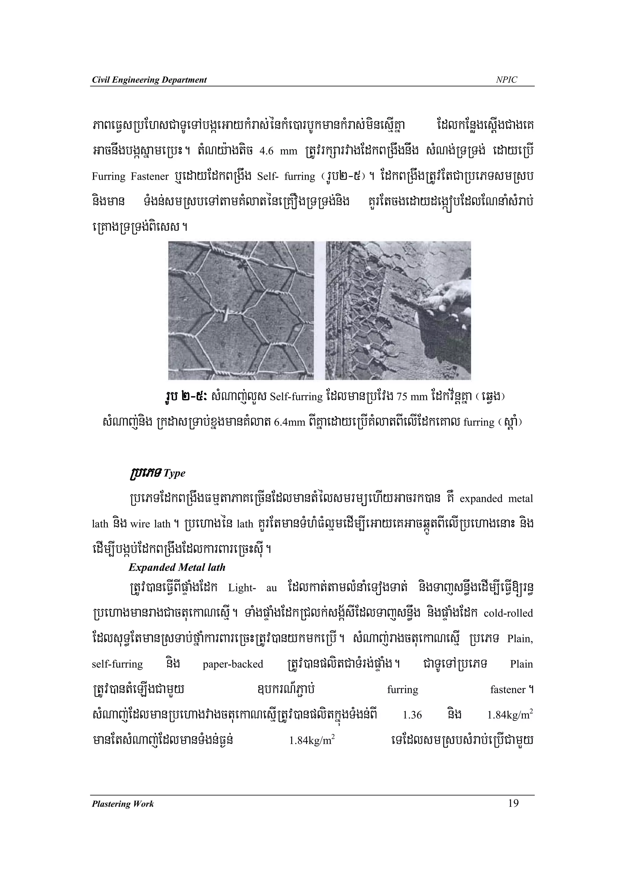 Civil Engineering Department                                                      NPIC




PaBeFVsRbEhsCaTUeTAbgáeGaykMras;énkMe)arbUkmankMras;minesIμKña EdlkEnøgesþIgCageK
GacnwgbgásñameRbH. tMNy:agtic 4.6 mm RtUvrkSarvagEdkBRgwgnwig sMNg;RTRTg; edayeRbI
Furring Fastener b¤edayEdkBRgwg Self- furring ¬rUb2-5¦. EdkBRgwgRtUvEtCaRbePTsmRsb

nigman TMgn;smRsbeTAtamKMlaténeRKOgRTRTg;nig KYrEtcgedaydegáóbEdlENnaMsMrab;
eRKagRTRTg;Biess.




              rUb 2-5³ sMNaj;lYs Self-furring EdlmanRbEvg 75 mm Edkv½nþKña ¬eqVg¦
  sMNaj;nig RkdasRTab;xñgmanKMlat 6.4mm BIKñaedayeRbIKMlatBIelIEdkeKal furring ¬sþaM¦

        RbePT Type
         RbePTEdkBRgwgFmμtaPaKeRcInEdlmantMélsmrmüehIyGacrk)an KW expanded metal
lath nig wire lath. Rbehagén lath KYrEtmanTMhMFMlμmedIm,IeGayeKGacqáÚtBIelIRbehagenaH nig

edIm,Ibgáb;EdkBRgwgEdlkarBareRcHsuI.
        Expanded Metal lath
         RtUv)aneFVIBIpÞaMgEdk Light- au Edlkat;tamlMnaMeTogTat; nigTajsn§wgedIm,IeFVI[rn§
RbehagmanragCactuekaNesμI. TaMgpÞaMgEdkRClk;sgá½sIEdlTajsn§wg nigpÞaMgEdk cold-rolled
EdlsuT§EtmanRsTab;fñaMkarBareRcHRtUv)anykmkeRbI. sMNaj;ragctuekaNesμI RbePT Plain,
self-furring     nig paper-backed RtUv)anplitCaTMrg;pÞaMg. CaTUeTARbePT Plain
RtUv)antMeLIgCamYy                   ]bkrN_P¢ab;            furring            fastener.

sMNaj;EdlmanRbehagvagctuekaNesμIRtUv)anplitkñúgTMgn;BI 1.36 nig 1.84kg/m                 2



manEtsMNaj;EdlmanTMgn;F¶n;                      2
                                         1.84kg/m            eTEdlsmRsbsMrab;eRbICamYy

Plastering Work                                                                     19
 