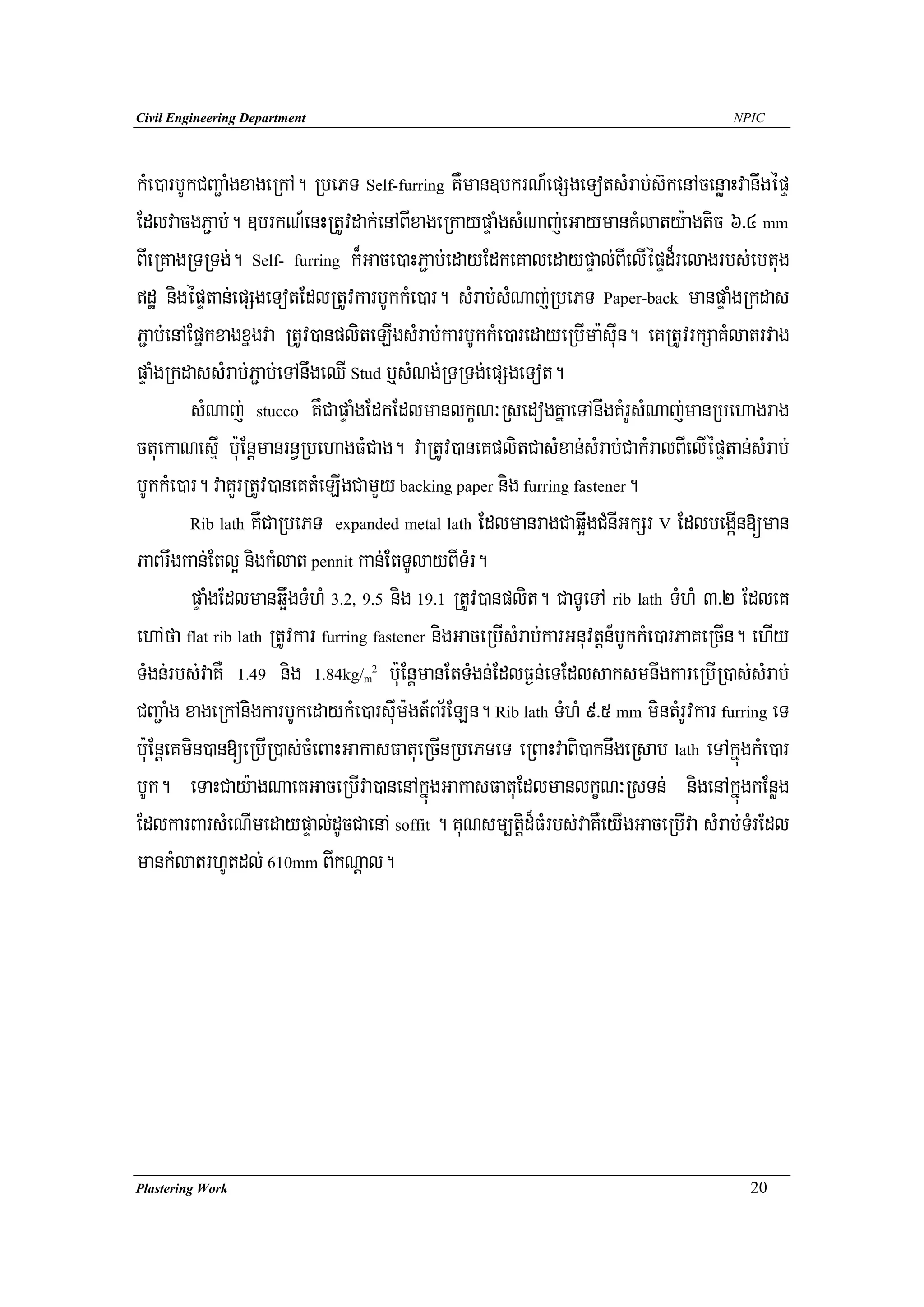 Civil Engineering Department                                                           NPIC




kMe)arbUkCBa¢aMgxageRkA. RbePT Self-furring KWman]bkrN_epSgeTotsMrab;s‘kenAcenøaHvanwgépÞ
EdlvacgP¢ab;. ]brkN_enHRtUvdak;enABIxageRkaypÞaMgsMNaj;eGaymanKMlaty:agtic 6>4 mm
BIeRKagRTRTg;. Self- furring k¾Gace)aHP¢ab;edayEdkeKaledaypÞal;BIelIépÞd¾relagrbs;ebtug
dæ nigépÞtan;epSgeTotEdlRtUvkarbUkkMe)ar. sMrab;sMNaj;RbePT Paper-back manpÞaMgRkdas
P¢ab;enAEpñkxagxñgva RtUv)anpliteLIgsMrab;karbUkkMe)aredayeRbIma:suIn. eKRtUvrkSaKMlatrvag
pÞaMgRkdassMrab;P¢ab;eTAnwgeQI Stud b¤sMNg;RTRTg;epSgeTot.
         sMNaj; stucco KWCapÞaMgEdkEdlmanlkçN³RsedogKñaeTAnwgKMrUsMNaj;manRbehagrag
ctuekaNesμI b:uEnþmanrn§RbehagFMCag. vaRtUv)aneKplitCasMxan;sMrab;CakMralBIelIépÞtan;sMrab;
bUkkMe)ar. vaKYrRtUv)aneKtMeLIgCamYy backing paper nig furring fastener.
         Rib lath KWCaRbePT expanded metal lath EdlmanragCaq¥wgCMnIGkSr V EdlbegáIn[man

PaBrwgkan;Etl¥ nigkMlat pennit kan;EtTUlayBITMr.
         pÞaMgEdlmanq¥wgTMhM 3.2, 9.5 nig 19.1 RtUv)anplit. CaTUeTA rib lath TMhM 3>2 EdleK
ehAfa flat rib lath RtUvkar furring fastener nigGaceRbIsMrab;karGnuvtþn_bUkkMe)arPaKeRcIn. ehIy
TMgn;rbs;vaKW 1.49 nig 1.84kg/ b:uEnþmanEtTMgn;EdlF¶n;eTEdlsaksmnwgkareRbIR)as;sMrab;
                                 m
                                  2



CBa¢aMg xageRkAnigkarbUkedaykMe)arsuIm:gt_Br½ELn. Rib lath TMhM 9>5 mm mintMrUvkar furring eT
b:uEnþeKmin)an[eRbIR)as;cMeBaHGakasFatueRcInRbePTeT eRBaHvaBi)akniwgeRsab lath eTAkñúgkMe)ar
bUk. eTaHCay:agNaeKGaceRbIva)anenAkñúgGakasFatuEdlmanlkçN³RsTn; nigenAkñúgkEnøg
EdlkarBarsMeNImedaypÞal;dUcCaenA soffit . KuNsm,tiþd¾FMrbs;vaKWeyIgGaceRbIva sMrab;TMrEdl
mankMlatrhUtdl; 610mm BIkNþal.




Plastering Work                                                                          20
 