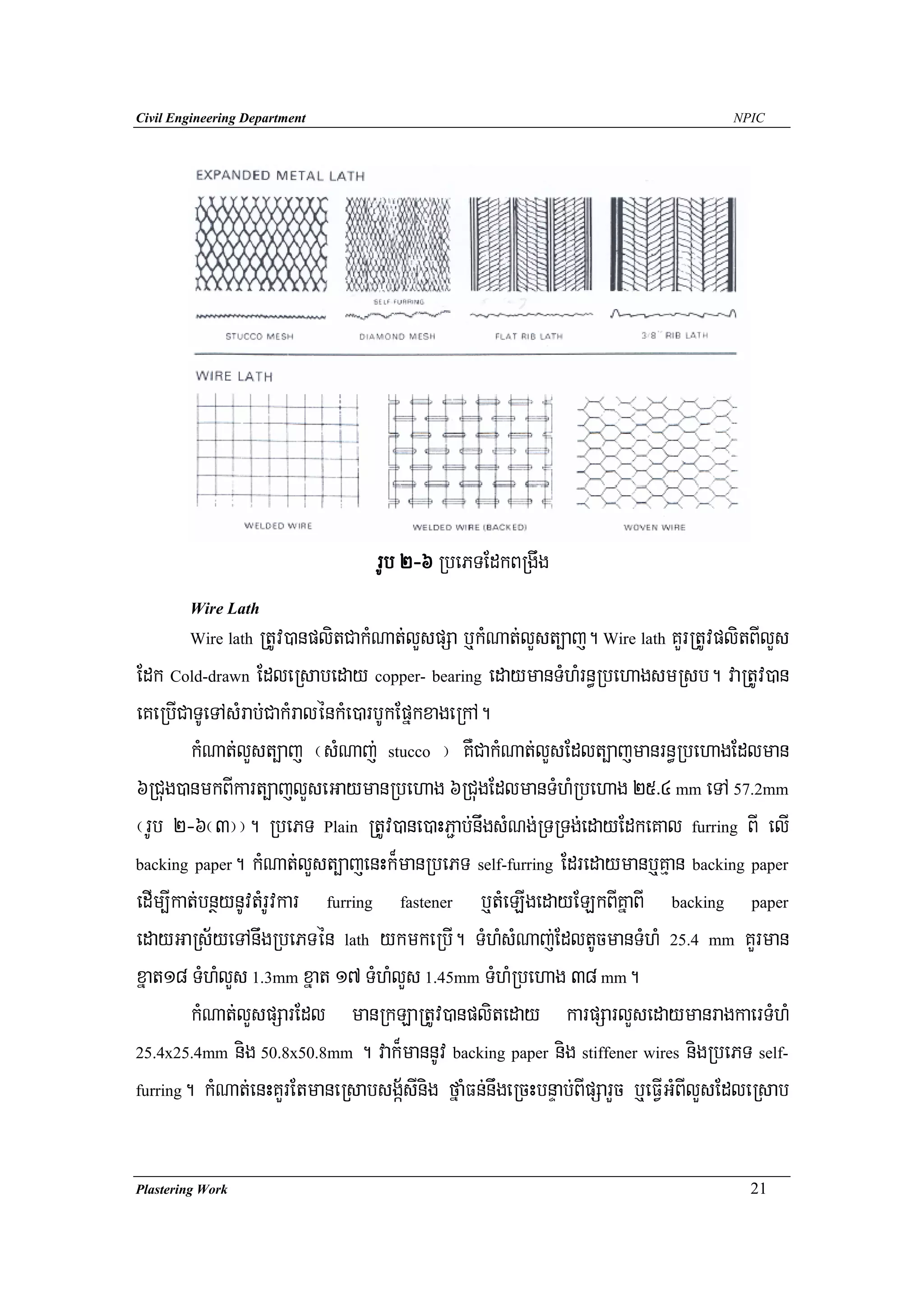 Civil Engineering Department                                                       NPIC




                                 rUb 2-6 RbePTEdkBRgwg
        Wire Lath
        Wire lath RtUv)anplitCakMNat;lYspSa b¤kMNat;lYst,aj. Wire lath KYrRtUvplitBIlYs
Edk Cold-drawn EdleRsabeday copper- bearing edaymanTMhMrn§RbehagsmRsb. vaRtUv)an
eKeRbICaTUeTAsMrab;CakMralénkMe)arbUkEpñkxageRkA.
        kMNat;lYst,aj ¬sMNaj; stucco ¦ KWCakMNat;lYsEdlt,ajmanrn§RbehagEdlman
6RCug)anmkBIkart,ajlYseGaymanRbehag 6RCugEdlmanTMhMRbehag 25>4 mm eTA 57.2mm
¬rUb 2-6¬3¦¦. RbePT Plain RtUv)ane)aHP¢ab;nwgsMNg;RTRTg;edayEdkeKal furring BI elI
backing paper. kMNat;lYst,ajenHk¾manRbePT self-furring Edredaymanb¤Kμan backing paper

edIm,Ikat;bnßynUvtMrUvkar furring fastener b¤tMeLIgedayELkBIKñaBI backing paper
edayGaRs½yeTAnwgRbePTén lath ykmkeRbI. TMhMsMNaj;EdltUcmanTMhM 25.4 mm KYrman
xñat18 TMhMlYs 1.3mm xñat 17 TMhMlYs 1.45mm TMhMRbehag 38 mm.
        kMNat;lYspSarEdl manRkLaRtUv)anpliteday karpSarlYsedaymanragkaerTMhM
25.4x25.4mm nig 50.8x50.8mm . vak¾mannUv backing paper nig stiffener wires nigRbePT self-

furring. kMNat;enHKYrEtmaneRsabsgá½sInig fñaMFn;nwgeRcHbnÞab;BIpSarYc b¤eFVIGMBIlYsEdleRsab




Plastering Work                                                                      21
 