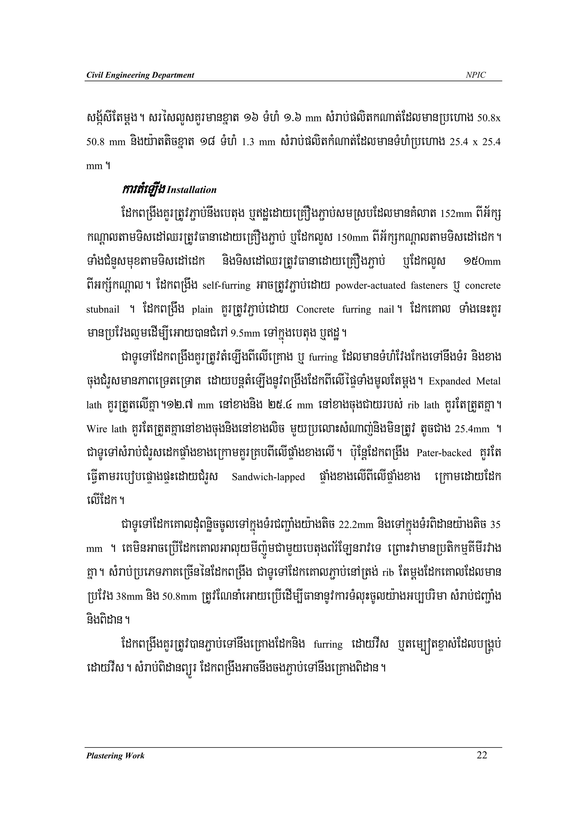 Civil Engineering Department                                                          NPIC




sgá½sIEtmþg. sréslYsKYrmanxñat 16 TMhM 1>6 mm sMrab;plitkNat;EdlmanRbehag 50.8x
50.8 mm nigy:atticxñat 18 TMhM 1.3 mm sMrab;plitkMNat;EdlmanTMhMRbehag 25.4 x 25.4

mm.

        kartMeLIg Installation
         EdkBRgwgKYrRtUvP¢ab;nwgebtug b¤dæedayeRKOgP¢ab;smRsbEdlmanKMlat 152mm BIG½kS
kNþaltamTisedAQrRtUvFanaedayeRKOgP¢ab; b¤EdklYs 150mm BIG½kSkNþaltamTisedAedk.
TaMgCMnYsmuxtamTisedAedk nigTisedAQrRtUvFanaedayeRKOgP¢ab; b¤EdklYs 150mm
BIGkS½kNþal. EdkBRgwg self-furring GacRtUvP¢ab;eday powder-actuated fasteners b¤ concrete
stubnail . EdkBRgwg plain KYrRtUvP¢ab;eday Concrete furring nail. EdkeKal TaMgenHKYr

manRbEvglμmedIm,IeGay)anCMerA 9.5mm eTAkñúgebtug b¤dæ.
         CaTUeTAEdkBRgwgKYrRtUvtMeLIgBIelIeRKag b¤ furring EdlmanTMhMEvgEkgeTAnwgTMr nigxag
cugCMrYsmanPaBeRTteRTat edaybnþtMeLIgnUvBRgwgEdkBIelIépÞTaMgmUlEtmþg. Expanded Metal
lath KYrRtYtelIKña.12>7 mm enAxagnig 25>4 mm enAxagcugCayrbs; rib lath KYrEtRtYtKña.

Wire lath KYrEtRtYtKñaenAxagcugnigenAxaglic mYyRbelaHsMNaj;nigminRtUv tUcCag 25.4mm .

CaTUeTAsMrab;CMrYsedkpÞaMgxageRkamKYrRKbBIelIpÞaMgxagelI. b:uEnþEdkBRgwg Pater-backed KYrEt
eFVItamrebobepÞagpÞHedayCMrYs Sandwich-lapped pÞaMgxagelIBIelIpÞaMgxag eRkamedayEdk
elIEdk.
         CaTUeTAEdkeKalduMBnøiccUleTAkñúgTMrCBa¢aMgy:agtic 22.2mm nigeTAkñúgTMrBidany:agtic 35
mm . eKminGaceRbIEdkeKalGaluymIj:ÚmCamYyebtugBr½ELnraveT eRBaHvamanRbtikmμKImIrvag

Kña. sMrab;RbePTPaKeRcInénEdkBRgwg CaTUeTAEdkeKalP¢ab;enARtg; rib EtmþgEdkeKalEdlman
RbEvg 38mm nig 50.8mm RtUvENnaMeGayeRbIedIm,IFananUvkarTMluHcUly:agGb,brima sMrab;CBa¢aMg
nigBidan.
         EdkBRgwgKYrRtUv)anP¢ab;eTAnwgeRKagEdknig furring edayvIs b¤tem,ótxÞas;Edlb®gÁb;
edayvIs. sMrab;BidanBüÜr EdkBRgwgGacnwgcgP¢ab;eTAnwgeRKagBidan.



Plastering Work                                                                         22
 