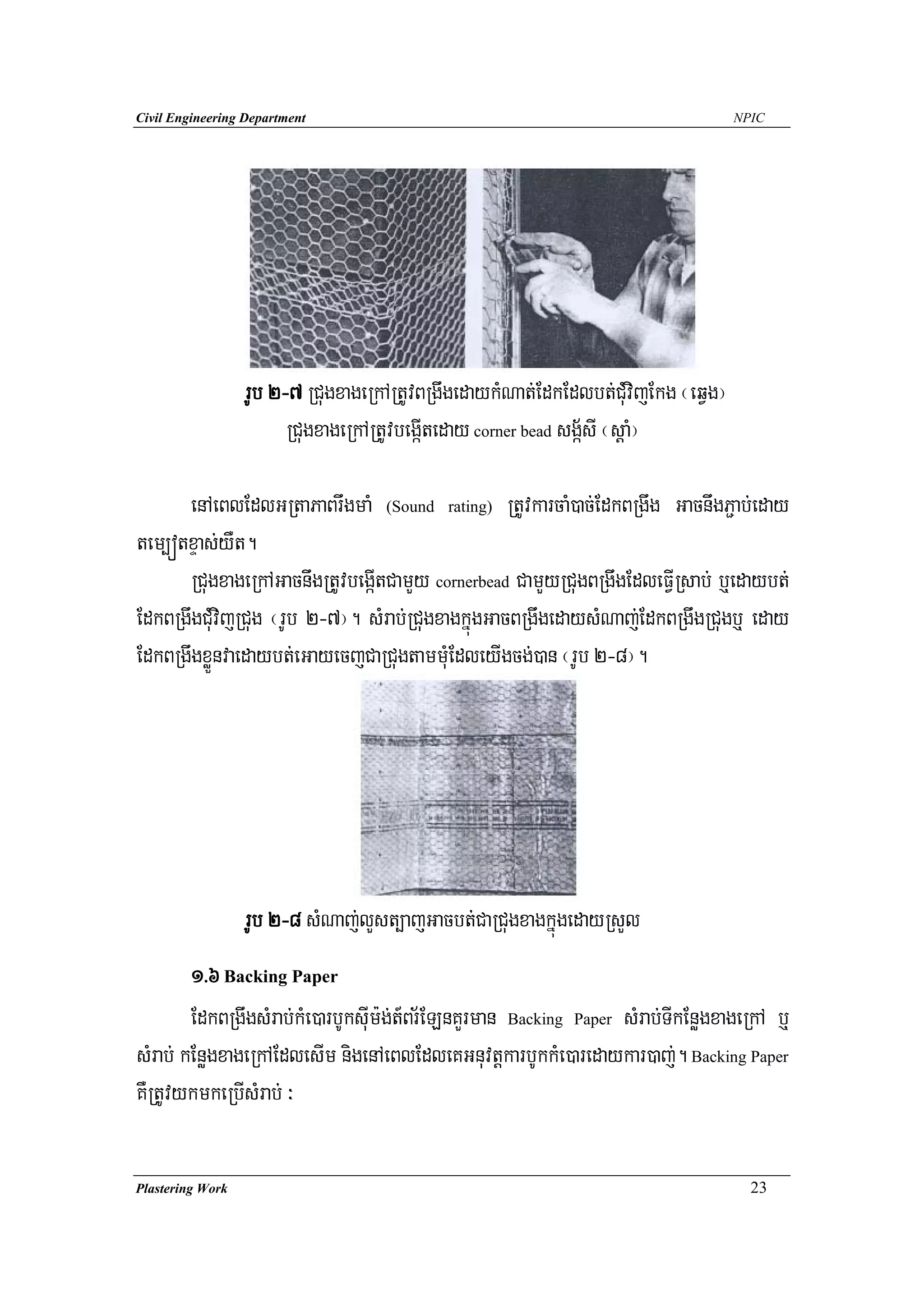 Civil Engineering Department                                                        NPIC




                  rUb 2-7 RCugxageRkARtUvBRgwgedaykMNat;EdkEdlbt;CuMvijEkg ¬eqVg¦
                        RCugxageRkARtUvbegáIteday corner bead sgá½sI ¬sþaM¦

      enAeBlEdlGRtaPaBrwgmaM (Sound rating) RtUvkarcaM)ac;EdkBRgwg GacnwgP¢ab;eday
tem,ótxÞas;yWt.
      RCugxageRkAGacnwgRtUvbegáItCamYy cornerbead CamYyRCugBRgwgEdleFVIRsab; b¤edaybt;
EdkBRgwgCuMvijRCug ¬rUb 2-7¦. sMrab;RCugxagkñúgGacBRgwgedaysMNaj;EdkBRgwgRCugb¤ eday
EdkBRgwgxøÜnvaedaybt;eGayecjCaRCugtammuMEdleyIgcg;)an ¬rUb 2-8¦.




                  rUb 2-8 sMNaj;lYst,ajGacbt;CaRCugxagkñúgedayRsYl
        1>6 Backing Paper
        EdkBRgwgsMrab;kMe)arbUksuIm:g;t_Br½ELnKYrman Backing Paper sMrab;TIkEnøgxageRkA b¤
sMrab; kEnøgxageRkAEdlesIm nigenAeBlEdleKGnuvtþkarbUkkMe)aredaykar)aj;. Backing Paper
KWRtUvykmkeRbIsMrab; ³

Plastering Work                                                                       23
 