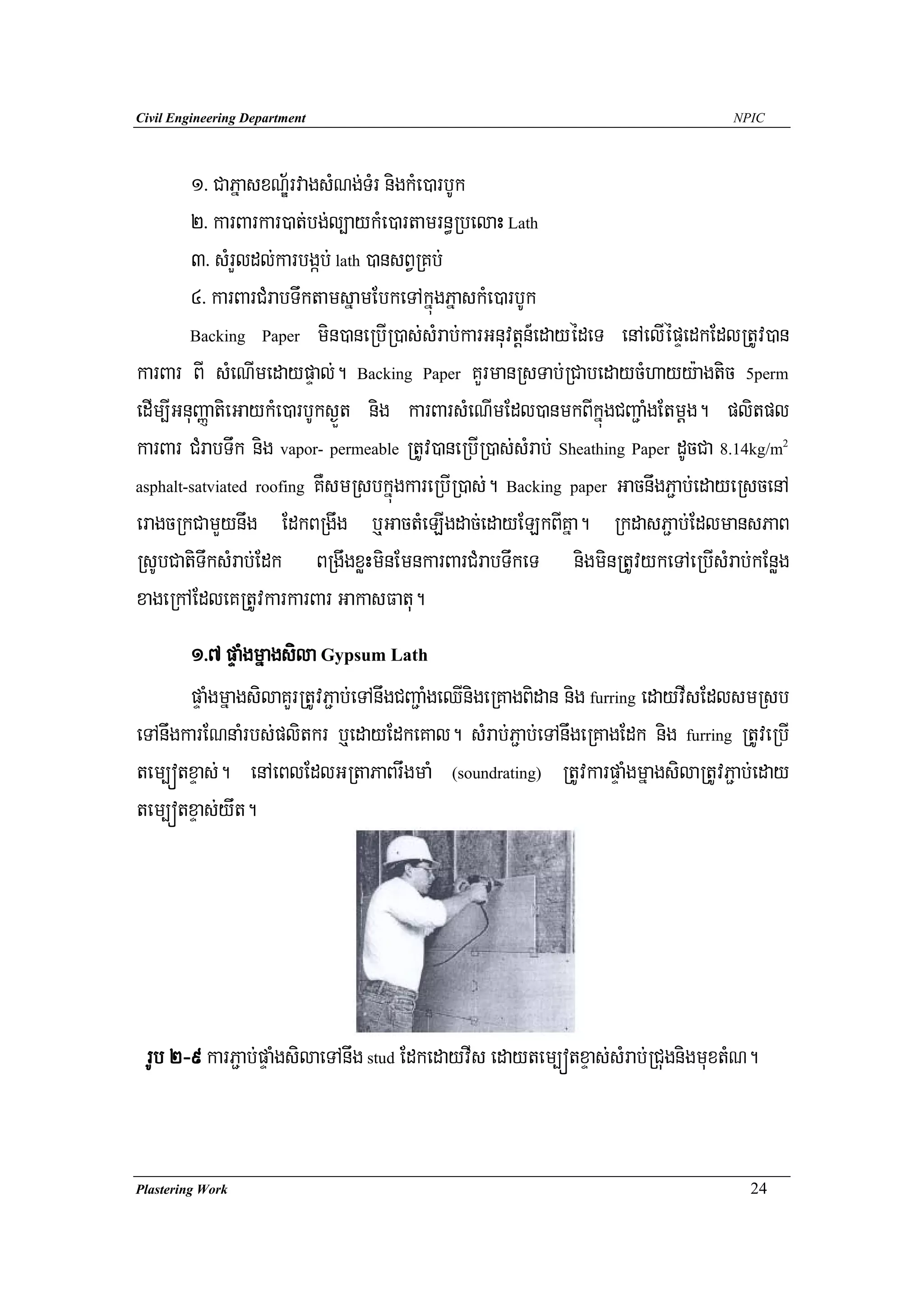 Civil Engineering Department                                                      NPIC




        1> CaPñasxN½ÐrvagsMNg;TMr nigkMe)arbUk
        2> karBarkar)at;bg;l,aykMe)artamrn§RbelaH Lath
        3> sMrYldl;karbgáb; lath )ansBVRKb;
        4> karBarCMrabTwktamsñamEbkeTAkñúgPñaskMe)arbUk
        Backing Paper min)aneRbIR)as;sMrab;karGnuvtþn_edayédeT enAelIépÞedkEdlRtUv)an

karBar BI sMeNImedaypÞal;. Backing Paper KYrmanRsTab;RCabedaycMhayy:agtic 5perm
edIm,IGnuBaØatieGaykMe)arbUks¶Üt nig karBarsMeNImEdl)anmkBIkñúgCBa¢aMgEtmþg. plitpl
karBar CMrabTwk nig vapor- permeable RtUv)aneRbIR)as;sMrab; Sheathing Paper dUcCa 8.14kg/m
                                                                                         2



asphalt-satviated roofing KWsmRsbkñúgkareRbIR)as;. Backing paper GacnwgP¢ab;edayeRscenA

eragcRkCamYynwg EdkBRgwg b¤GactMeLIgdac;edayELkBIKña. RkdasP¢ab;EdlmansPaB
RsUbCatiTwksMrab;Edk BRgwgxøHminEmnkarBarCMrabTwkeT nigminRtUvykeTAeRbIsMrab;kEnøg
xageRkAEdleKRtUvkarkarBar GakasFatu.
       1>7 pÞaMgmñagsila Gypsum Lath
       pÞaMgmñagsilaKYrRtUvP¢ab;eTAnwgCBa¢aMgeQInigeRKagBidan nig furring edayvIsEdlsmRsb
eTAnwgkarENnaMrbs;plitkr b¤edayEdkeKal. sMrab;P¢ab;eTAnwgeRKagEdk nig furring RtUveRbI
tem,ótxÞas;. enAeBlEdlGRtaPaBrwgmaM (soundrating) RtUvkarpÞaMgmñagsilaRtUvP¢ab;eday
tem,ótxÞas;ywt.




 rUb 2-9 karP¢ab;pÞaMgsilaeTAnwg stud EdkedayvIs edaytem,ótxÞas;sMrab;RCugnigmuxtMN.


Plastering Work                                                                     24
 