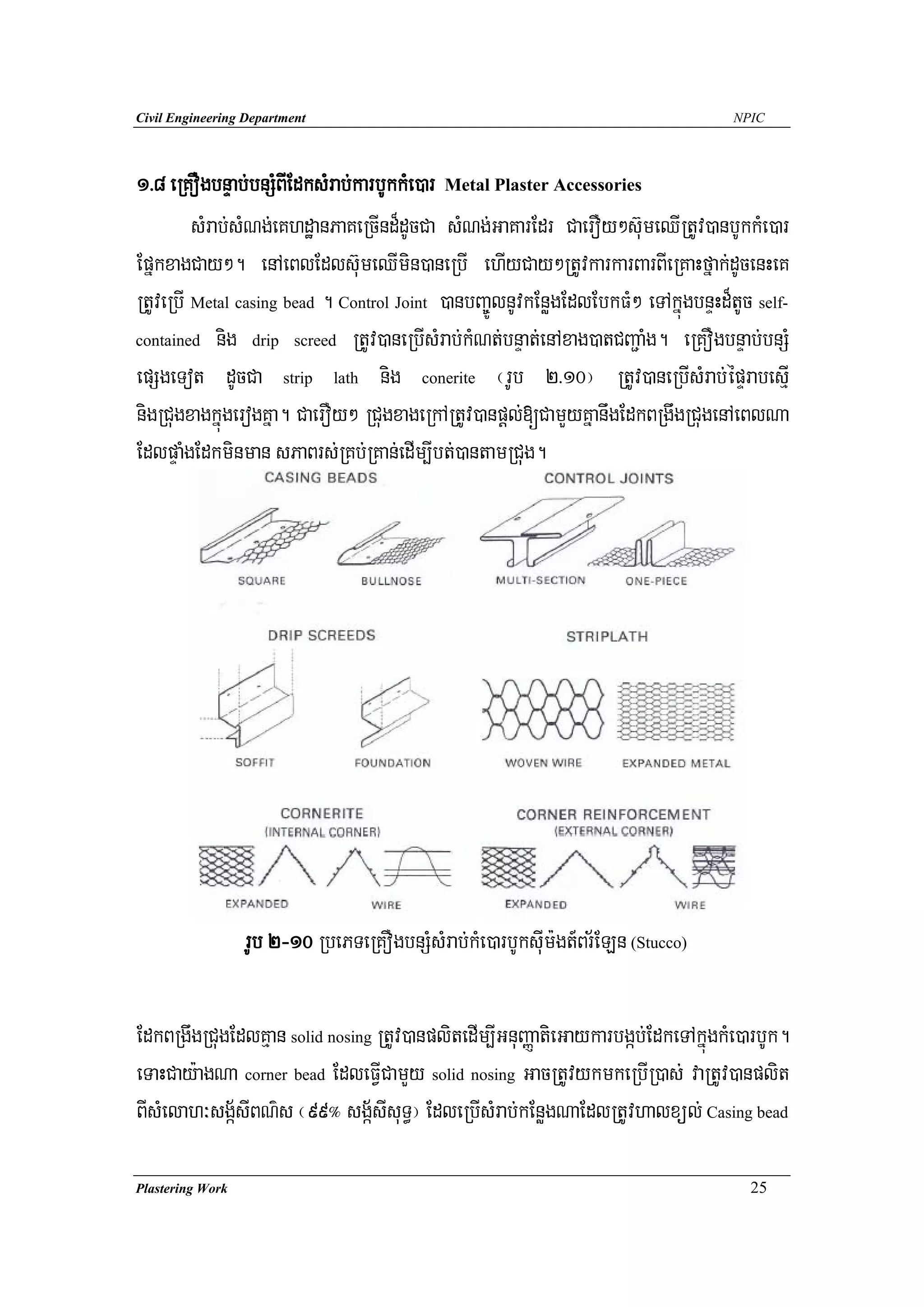 Civil Engineering Department                                                        NPIC




1>8 eRKOgbnÞab;bnSMBIEdksMrab;karbUkkMe)ar Metal Plaster Accessories
         sMrab;sMNg;eKhdæanPaKeRcInd¾dUcCa sMNg;GaKarEdr CaerOy²s‘umeQIRtUv)anbUkkMe)ar
EpñkxagCay². enAeBlEdls‘umeQImin)aneRbI ehIyCay²RtUvkarkarBarBIeRKaHfñak;dUcenHeK
RtUveRbI Metal casing bead . Control Joint )anbBa©ÚlnUvkEnøgEdlEbkFM² eTAkñúgbnÞHd¾tUc self-
contained nig drip screed RtUv)aneRbIsMrab;kMNt;bnÞat;enAxag)atCBa¢aMg. eRKOgbnÞab;bnSM

epSgeTot dUcCa strip lath nig conerite ¬rUb 2>10¦ RtUv)aneRbIsMrab;épÞrabesμI
nigRCugxagkñúgerogKña. CaerOy² RCugxageRkARtUv)anpþl;[CamYyKñanwgEdkBRgwgRCugenAeBlNa
EdlpÞaMgEdkminman sPaBrs;RKb;RKan;edIm,Ibt;)antamRCug.




                  rUb 2-10 RbePTeRKOgbnSMsMrab;kMe)arbUksuIm:gt_Br½ELn (Stucco)

EdkBRgwgRCugEdlKμan solid nosing RtUv)anplitedIm,IGnuBaØatieGaykarbgáb;EdkeTAkñúgkMe)arbUk.
eTaHCay:agNa corner bead EdleFVICamYy solid nosing GacRtUvykmkeRbIR)as; vaRtUv)anplit
BIsMelah³sgá½sIBN’s ¬99° sgá½sIsuT§¦ EdleRbIsMrab;kEnøgNaEdlRtUvhalxül; Casing bead

Plastering Work                                                                       25
 