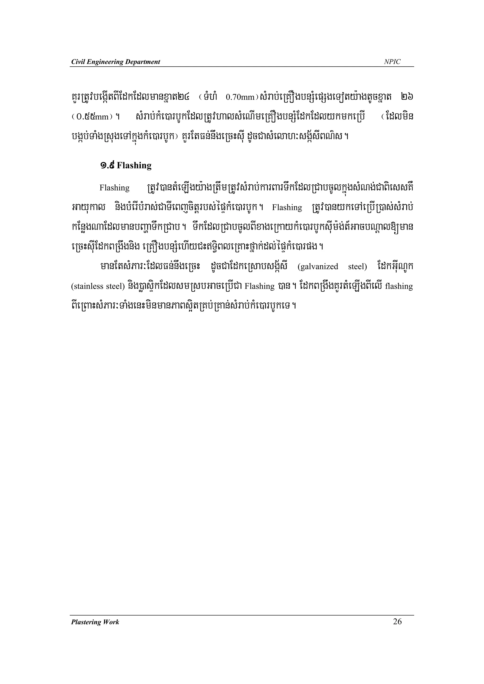 Civil Engineering Department                                                        NPIC




KYrRtUvbegáItBIEdkEdlmanxñat24 ¬TMhM 0.70mm¦sMrab;eRKOgbnSMepSgeToty:agtUcxñat 26
¬0>55mm¦. sMrab;kMe)arbUkEdlRtUvhalsMeNImeRKOgbnSMEdkEdlykmkeRbI ¬Edlmin
bgáb;TaMgRsugeTAkñúgkMe)arbUk¦ KYrEtFn;nwgeRcHsuI dUcCasMelah³sgá½sIBN’s.
         1>9 Flashing
         Flashing       RtUv)antMeLIgy:agRtwmRtUvsMrab;karBarTwkEdlRCabcUlkñúgsMNg;CaBiessKW
Gayukal nigbMerIbMras;CaTIeBjcitþrbs;épÞkMe)arbUk. Flashing RtUv)anykeTAeRbIR)as;sMrab;
kEnøgNaEdlmanbBaðaTwkRCab. TwkEdlRCabcUlBIxageRkaykMe)arbUksuIm:g;t_GacbNþal[man
eRcHsuIEdkBRgwgnig eRKOgbnSMehIyCHTi§BleRKaHfñak;dl;épÞkMe)arpg.
         manEtsMPar³EdlFn;nwgeRcH dUcCaEdkeRsabsgá½sI (galvanized steel) EdkGuINUk
(stainless steel) nig)øasÞikEdlsmRsbGaceRbICa Flashing )an. EdkBRgwgKYrtMeLIgBIelI flashing

BIeRBaHsMPar³TaMgenHminmanPaBs¥itRKb;RKan;sMrab;kMe)arbUkeT.




Plastering Work                                                                       26
 