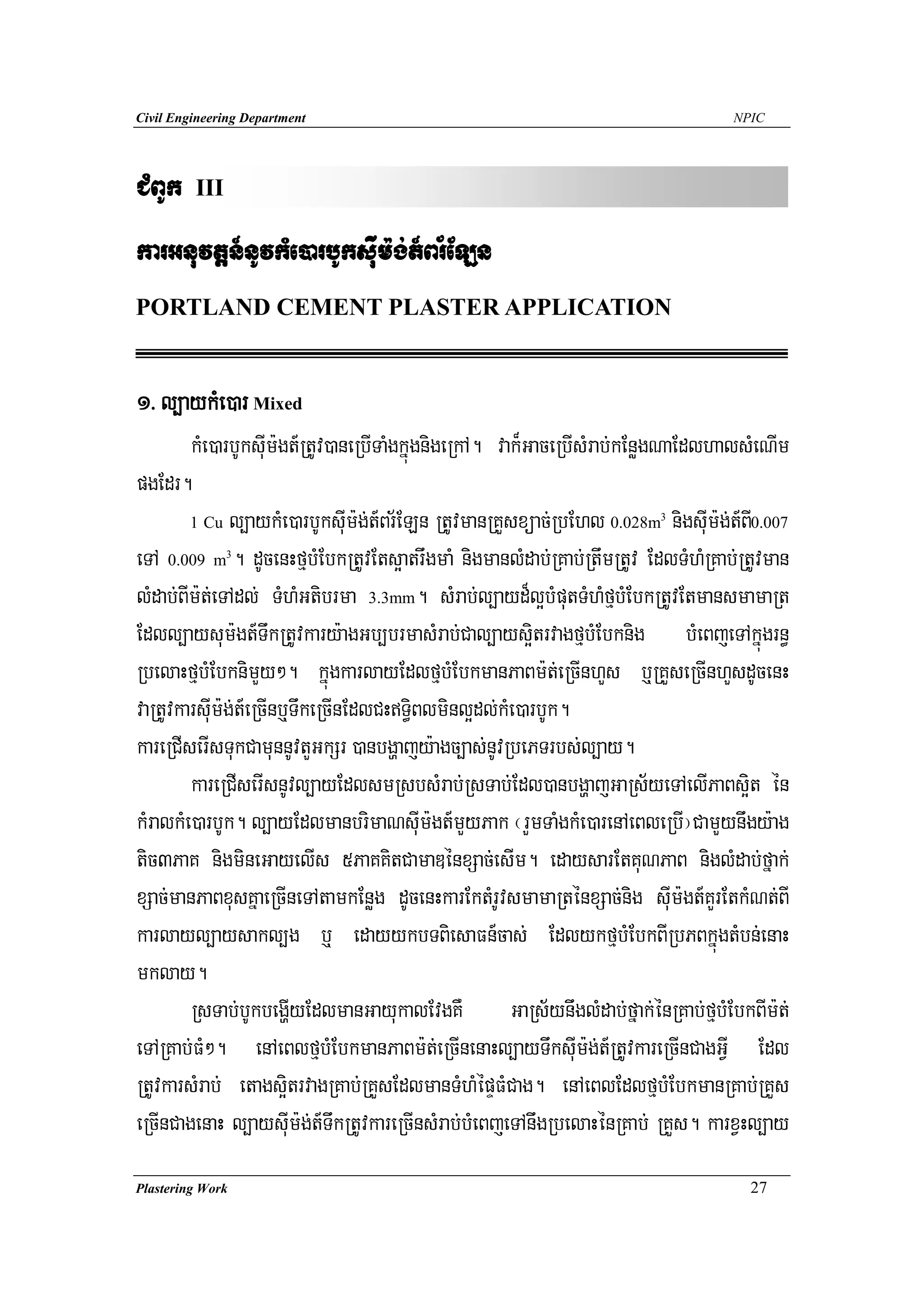 Civil Engineering Department                                                      NPIC




CMBUk    III

karGnuvtþn_nUvkMe)arbUksuIm:g;t_Br½ELn
PORTLAND CEMENT PLASTER APPLICATION


1> l,aykMe)ar Mixed
        kMe)arbUksuIm:gt_RtUv)aneRbITaMgkñúgnigeRkA. vak¾GaceRbIsMrab;kEnøgNaEdlhalsMeNIm
pgEdr.
        1 Cu l,aykMe)arbUksuIm:g;t_Br½ELn RtUvmanRKYsxüac;RbEhl 0.028m nigsuIm:g;t_BI0.007
                                                                        3



eTA 0.009 m . dUcenHfμbMEbkRtUvEts¥atrwgmaM nigmanlMdab;RKab;RtwmRtUv EdlTMhMRKab;RtUvman
               3



lMdab;BIm:t;eTAdl; TMhMGtibrma 3.3mm. sMrab;l,ayd¾l¥bMputTMhMfμbMEbkRtUvEtmansmamaRt
Edll,aysum:gt_TwkRtUvkary:agGb,brmasMrab;Cal,ays¥itrvagfμbMEbknig bMeBjeTAkñúgrn§
RbelaHfμbMEbknimYy². kñúgkarlayEdlfμbMEbkmanPaBm:t;eRcInhYs b¤RKYseRcInhYsdUcenH
vaRtUvkarsuIm:g;t_eRcInb¤TwkeRcInEdlCHTi§Blminl¥dl;kMe)arbUk.
kareRCIserIsTukCamunnUvtYGkSr )anbgðajy:agc,as;nUvRbePTrbs;l,ay.
        kareRCIserIsnUvl,ayEdlsmRsbsMrab;RsTab;Edl)anbgðajGaRs½yeTAelIPaBs¥it én
kMralkMe)arbUk. l,ayEdlmanbrimaNsuIm:gt_mYyPak ¬rYmTaMgkMe)arenAeBleRbI¦CamYynwgy:ag
tic3PaK nigmineGayelIs 5PaKKitCamaDénxSac;esIm. edaysarEtKuNPaB niglMdab;fñak;
xSac;manPaBxusKñaeRcIneTAtamkEnøg dUcenHkarEktMrUvsmamaRténxSac;nig suIm:gt_KYrEtkMNt;BI
karlayl,aysakl,g b¤ edayykbTBiesaFn_cas; EdlykfμbMEbkBIRbPBkñúgtMbn;enaH
mklay.
        RsTab;bUkbegðIyEdlmanGayukalEvgKW GaRs½ynwglMdab;fñak;énRKab;fμbMEbkBIm:t;
eTARKab;FM². enAeBlfμbMEbkmanPaBm:t;eRcInenaHl,ayTwksuIm:g;t_RtUvkareRcInCagGVI Edl
RtUvkarsMrab; etags¥itrvagRKab;RKYsEdlmanTMhMépÞFMCag. enAeBlEdlfμbMEbkmanRKab;RKYs
eRcInCagenaH l,aysIum:g;t_TwkRtUvkareRcInsMrab;bMeBjeTAnwgRbelaHénRKab; RKYs. karxVHl,ay
Plastering Work                                                                     27
 