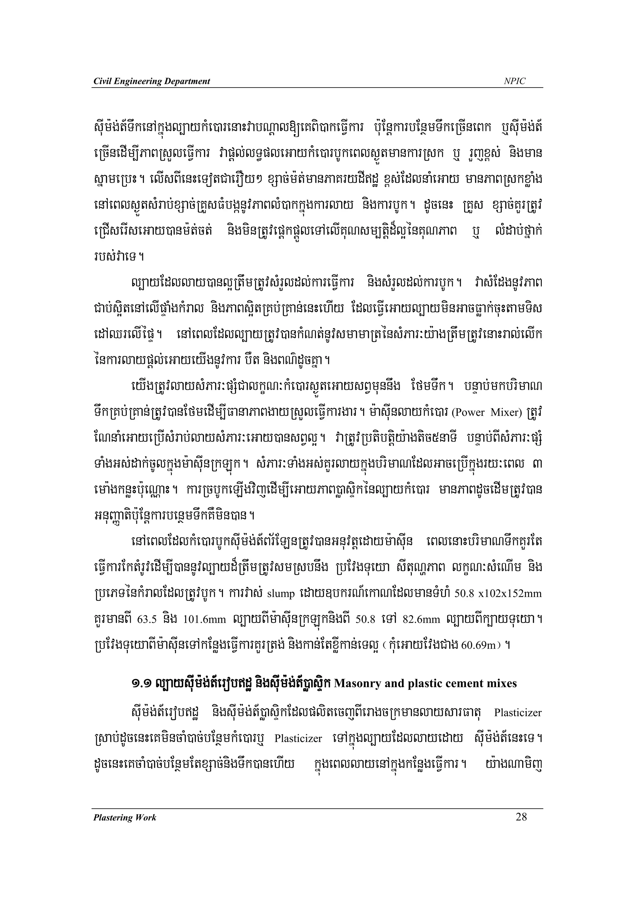 Civil Engineering Department                                                         NPIC




suIm:g;t_TwkenAkñúgl,aykMe)arenaHvabNþal[eKBi)akeFVIkar b:uEnþkarbEnßmTwkeRcIneBk b¤suIm:g;t_
eRcInedIm,IPaBRsYleFVIkar vapþl;lT§pleGaykMe)arbUkeBls¶ÜtmankarRsk b¤ rYjx<s; nigman
sñameRbH. elIsBIenHeTotCaerOy² xSac;m:t;manPaKrydIdæ x<s;EdlnaMeGay manPaBRskxøaMg
enAeBls¶ÜtsMrab;xSac;RKYsFMbgánUvPaBlM)akkñúgkarlay nigkarbUk. dUcenH RKYs xSac;KYrRtUv
eRCIserIseGay)anm:t;ct; nigminRtUvepþkpþÜleTAelIKuNsm,tþid¾l¥énKuNPaB b¤ lMdab;fñak;
rbs;vaeT.
          l,ayEdllay)anl¥RtwmRtUvsMrYldl;kareFVIkar nigsMrYldl;karbUk. vasMEdgnUvPaB
Cab;s¥itenAelIpÞaMgkMral nigPaBs¥itRKb;RKan;enHehIy EdleFVIeGayl,ayminGacFøak;cuHtamTis
edAQrelIépÞ. enAeBlEdll,ayRtUv)ankMNt;nUvsmamaRténsMPar³y:agRtwmRtUvenaHral;elIk
énkarlaypþl;eGayeyIgnUvkar bWt nigBN’dUcKña.
          eyIgRtUvlaysMPar³pSMCalkçN³kMe)ars¶ÜteGaysBVmunnwg EfmTwk. bnÞab;mkbrimaN
TwkRKb;RKan;RtUv)anEfmedIm,IFanaPaBgayRsYleFVIkargar. m:asuInlaykMe)ar (Power Mixer) RtUv
ENnaMeGayeRbIsMrab;laysMPar³eGay)ansBVl¥. vaRtUvRbtibtþiy:agtic5naTI bnÞab;BIsMPar³pSM
TaMgGs;dak;cUlkñúgm:asuInRkLúk. sMPar³TaMgGs;KYrlaykñúgbrimaNEdlGaceRbIkñúgry³eBl 3
ema:gknøHb:ueNÑaH. karRcbUkeLIgvijedIm,IeGayPaB)øasÞikénl,aykMe)ar manPaBdUcedImRtUv)an
GnuBaØatib:uEnþkarbenßmTwkKWmin)an.
          enAeBlEdlkMe)arbUksuIm:g;t_Br½ELnRtUv)anGnuvtþedaym:asuIn eBlenaHbrimaNTwkKYrEt
eFVIkarEktMrUvedIm,I)annUvl,ayd¾RtwmRtUvsmRsbnwg RbEvgTueya sItuNðPaB lkçN³sMeNIm nig
RbePTénkMralEdlRtUvbUk. karvas; slump eday]bkrN_ekaNEdlmanTMhM 50.8 x102x152mm
KYrmanBI 63.5 nig 101.6mm l,ayBIm:asuInRkLúknigBI 50.8 eTA 82.6mm l,ayBIk,ayTueya.
RbEvgTueyaBIm:asuIneTAkEnøgeFVIkarKYrRtg; nigkan;EtxøIkan;eTl¥ ¬kuMeGayEvgCag 60.69m¦.
        1>1 l,aysuIm:g;t_erobdæ nigsuIm:g;t_)øasÞik Masonry and plastic cement mixes
        suIm:g;t_erobdæ nigsuIm:g;t_)øasÞikEdlplitecjBIeragcRkmanlaysarFatu Plasticizer
Rsab;dUcenHeKmincaM)ac;bEnßmkMe)arb¤ Plasticizer eTAkñúgl,ayEdllayeday suIm:g;t_enHeT.
dUcenHeKcaM)ac;bEnßmEtxSac;nigTwk)anehIy kñúgeBllayenAkñúgkEnøgeFVIkar. y:agNamij

Plastering Work                                                                        28
 