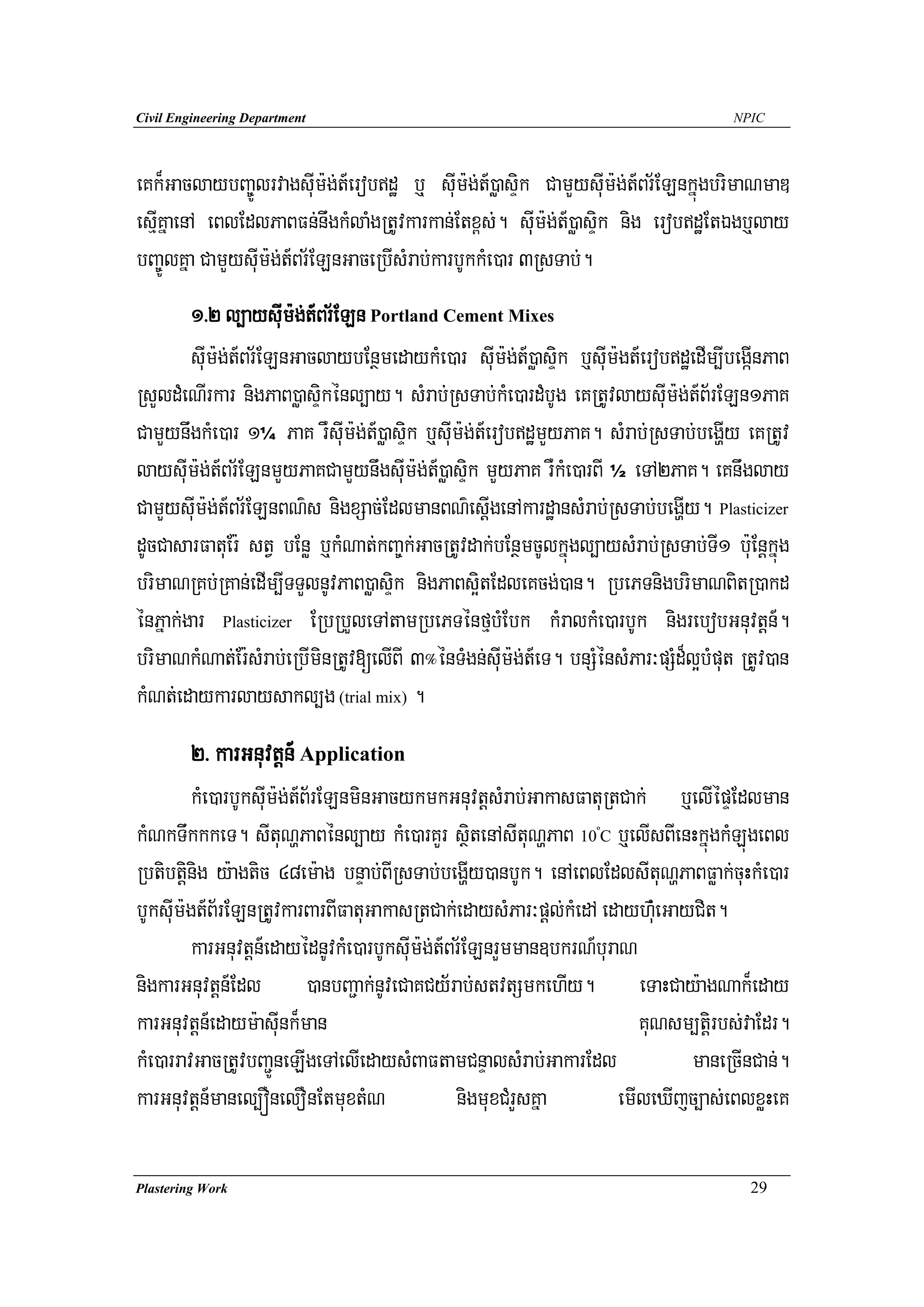 Civil Engineering Department                                                          NPIC




eKk¾GaclaybBa©ÚlrvagsuIm:g;t_erobdæ b¤ suIm:g;t_)øasÞik CamYysuIm:g;t_Br½ELnkñúgbrimaNmaD
esIμKñaenA eBlEdlPaBFn;nwgkMlaMgRtUvkarkan;Etx<s;. suIm:g;t_)øasÞik nig erobdæEtÉgb¤lay
bBa©ÚlKña CamYysuIm:g;t_Br½ELnGaceRbIsMrab;karbUkkMe)ar 3RsTab;.
        1>2 l,aysuIm:g;t_Br½ELn Portland Cement Mixes
        suIm:g;t_Br½ELnGaclaybEnßmedaykMe)ar suIm:g;t_)øasÞik b¤suIm:gt_erobdæedIm,IbegáInPaB
RsYldMeNIrkar nigPaB)øasÞikénl,ay. sMrab;RsTab;kMe)ardMbUg eKRtUvlaysuIm:g;t_B½rELn1PaK
CamYynwgkMe)ar 1¼ PaK rWsuIm:g;t_)øasÞik b¤suIm:g;t_erobdæmYyPaK. sMrab;RsTab;begðIy eKRtUv
laysuIm:g;t_Br½ELnmYyPaKCamYynwgsuIm:g;t_)øasÞik mYyPaK rWkMe)arBI ½ eTA2PaK. eKnwglay
CamYysuIm:g;t_Br½ELnBN’s nigxSac;EdlmanBN’esIþgenAkardæansMrab;RsTab;begðIy. Plasticizer
dUcCasarFatuEr: stV bEnø b¤kMNat;kBa©k;GacRtUvdak;bEnßmcUlkñúgl,aysMrab;RsTab;TI1 b:uEnþkñúg
brimaNRKb;RKan;edIm,ITTYlnUvPaB)øasÞik nigPaBs¥itEdleKcg;)an. RbePTnigbrimaNBitR)akd
énPñak;gar Plasticizer ERbRbYleTAtamRbePTénfμbMEbk kMralkMe)arbUk nigrebobGnuvtþn_.
brimaNkMNat;Er:sMrab;eRbIminRtUv[elIBI 3°énTMgn;suIm:g;t_eT. bnSMénsMPar³pSMd¾l¥bMput RtUv)an
kMNt;edaykarlaysakl,g (trial mix) .
        2> karGnuvtþn_ Application
         kMe)arbUksuIm:g;t_B½rELnminGacykmkGnuvtþsMrab;GakasFatuRtCak; b¤elIépÞEdlman
kMNkTwkkkeT. sItuNðPaBénl,ay kMe)arKYr sßitenAsItuNðPaB 10 C b¤elIsBIenHkñúgkMLúgeBl
                                                                  º



Rbtibtþinig y:agtic 48em:ag bnÞab;BIRsTab;begðIy)anbUk. enAeBlEdlsItuNðPaBFøak;cuHkMe)ar
bUksIum:gt_B½rELnRtUvkarBarBIFatuGakasRtCak;edaysMPar³pþl;kMedA edayh‘MueGayCit.
         karGnuvtþn_edayédnUvkMe)arbUksuIm:g;t_Br½ELnrYmman]bkrN_buraN
nigkarGnuvtþn_Edl )anbBa¢ak;nUveCaKCy½rab;stvtSmkehIy. eTaHCay:agNak¾eday
karGnuvtþn_edaym:asuInk¾man                                             KuNsm,tþirbs;vaEdr.
kMe)arravGacRtUvbBa¢ÚneLIgeTAelIedaysMBaFtamCnÞalsMrab;GakarEdl              maneRcInCan;.
karGnuvtþn_manel,ÓnelOnEtmuxtMN                 nigmuxCMrYsKña       emIleXIjc,as;eBlxøHeK

Plastering Work                                                                         29
 