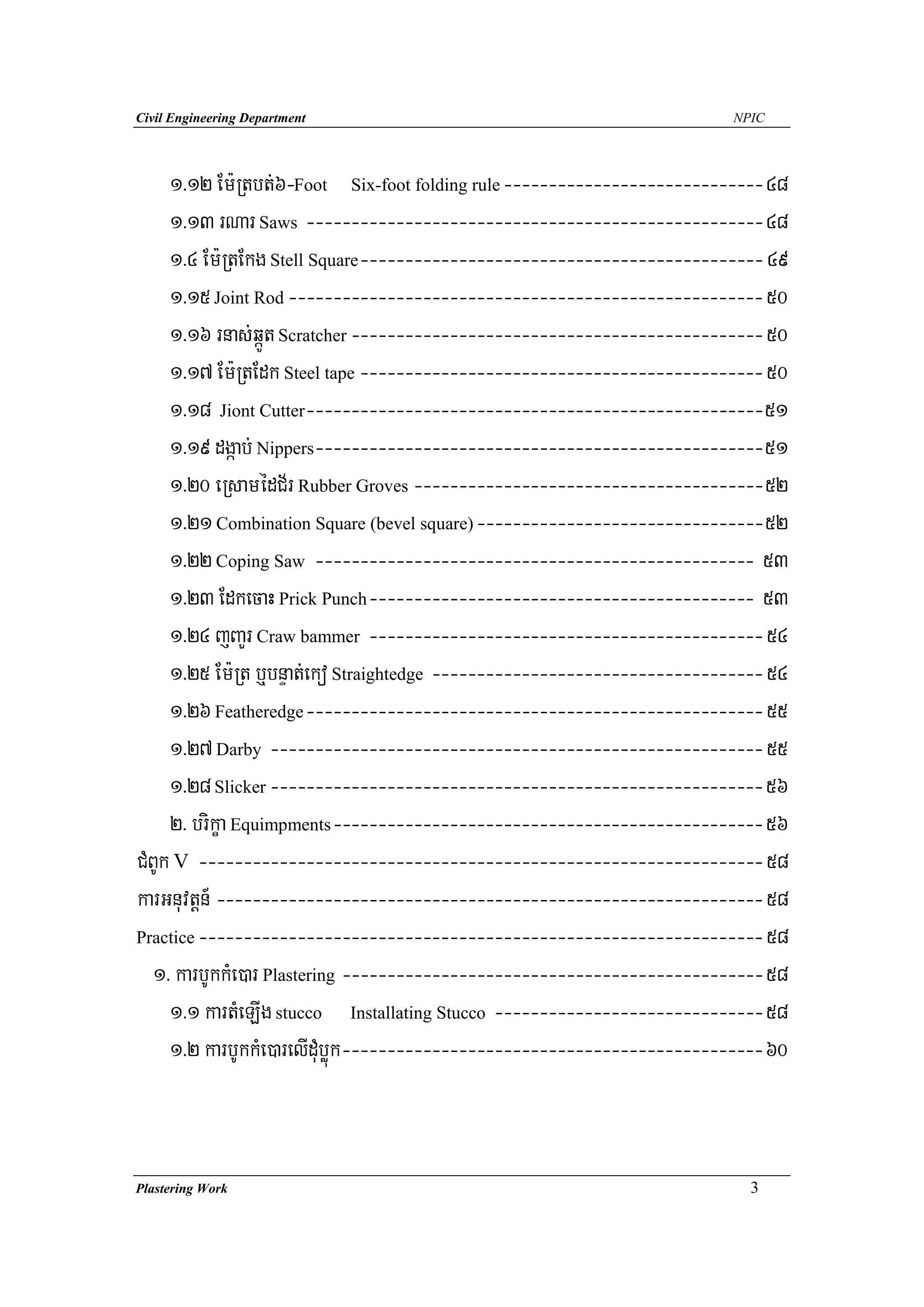 Civil Engineering Department                                              NPIC




     1>12 Em:Rtbt;6-Foot Six-foot folding rule -----------------------------48
     1>13 rNar Saws ---------------------------------------------------48
     1>4 Em:RtEkg Stell Square--------------------------------------------- 49
     1>15 Joint Rod ----------------------------------------------------- 50
     1>16 rnas;qáÚt Scratcher ---------------------------------------------- 50
     1>17 Em:RtEdk Steel tape --------------------------------------------- 50
     1>18 Jiont Cutter---------------------------------------------------51
     1>19 dgáab; Nippers--------------------------------------------------51
     1>20 eRsamédC½r Rubber Groves ---------------------------------------52
     1>21 Combination Square (bevel square) --------------------------------52
     1>22 Coping Saw ------------------------------------------------- 53
     1>23 EdkecaH Prick Punch------------------------------------------- 53
     1>24 jBaYr Craw bammer -------------------------------------------- 54
     1>25 Em:Rt b¤bnÞat;eko Straightedge ------------------------------------- 54
     1>26 Featheredge --------------------------------------------------- 55
     1>27 Darby ------------------------------------------------------- 55
     1>28 Slicker -------------------------------------------------------56
     2> brikça Equimpments------------------------------------------------56
CMBUk V --------------------------------------------------------------- 58
karGnuvtþn_ ------------------------------------------------------------- 58
Practice --------------------------------------------------------------- 58

   1> karbUkkMe)ar Plastering -----------------------------------------------58
     1>1 kartMeLIg stucco Installating Stucco ------------------------------58
     1>2 karbUkkMe)arelIduMbøúk -----------------------------------------------60



Plastering Work                                                             3
 