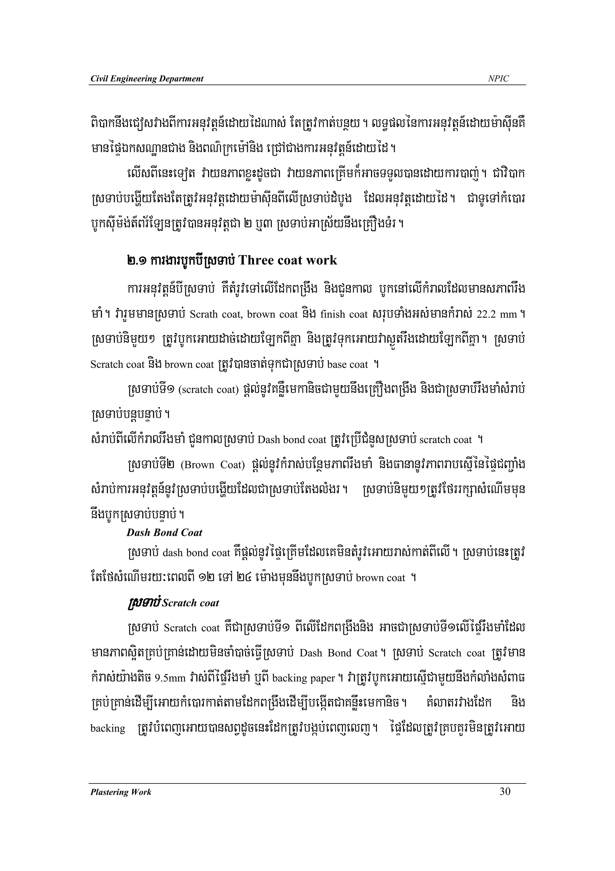 Civil Engineering Department                                                          NPIC




Bi)aknwgeCosvagBIkarGnuvtþn_edayédNas; EtRtUvkat;bnßy. lT§plénkarGnuvtþn_edaym:asuInKW
manépÞÉksNæanCag nigBN’Rkem:Anig eRCACagkarGnuvtþn_edayéd.
         elIsBIenHeTot vaynPaBxøHdUcCa vaynPaBeRKImk¾GacTTYl)anedaykar)aj;. Cavi)ak
RsTab;begðIyEtgEtRtUvGnuvtþedaym:asuInBIelIRsTab;dMbUg EdlGnuvtþedayéd. CaTUeTAkMe)ar
bUksuIm:g;t_Br½ELnRtUv)anGnuvtþCa 2 b¤3 RsTab;GaRs½ynwgeRKOgTMr.
         2>1 kargarbUkbIRsTab; Three coat work
         karGnuvtþn_bIRsTab; KWtMrUveTAelIEdkBRgwg nigCYnkal bUkenAelIkMralEdlmansPaBrwg
maM. varYmmanRsTab; Scrath coat, brown coat nig finish coat srubTaMgGs;mankMras; 22.2 mm.
RsTab;nimYy² RtUvbUkeGaydac;edayELkBIKña nigRtUvTukeGayvas¶ÜtrwgedayELkBIKña. RsTab;
Scratch coat nig brown coat RtUv)ancat;TukCaRsTab; base coat .

         RsTab;TI1 (scratch coat) pþl;nUvKnøWemkanicCamYynwgeRKOgBRgwg nigCaRsTab;rwgmaMsMrab;
RsTab;bnþbnÞab;.
sMrab;BIelIkMralrwgmaM CYnkalRsTab; Dash bond coat RtUveRbICMnYsRsTab; scratch coat .
         RsTab;TI2 (Brown Coat) pþl;nUvkMras;bEnßmPaBrwgmaM nigFananUvPaBrabesμIénépÞCBa¢aMg
sMrab;karGnuvtþn_nUvRsTab;begðIyEdlCaRsTab;EtglMgr. RsTab;nimYy²RtUvEfrrkSasMeNImmun
nwgbUkRsTab;bnÞab;.
        Dash Bond Coat
       RsTab; dash bond coat KWpþl;nUvépÞeRKImEdleKmintMrUveGayras;kat;BIelI. RsTab;enHRtUv
EtEfsMeNImry³eBlBI 12 eTA 24 em:agmunnwgbUkRsTab; brown coat .
        RsTab; Scratch coat
        RsTab; Scratch coat KWCaRsTab;TI1 BIelIEdkBRgwgnig GacCaRsTab;TI1elIépÞrwgmaMEdl
manPaBs¥itRKb;RKan;edaymincaM)ac;eFVIRsTab; Dash Bond Coat. RsTab; Scratch coat RtUvman
kMras;y:agtic 9.5mm vas;BIépÞrwgmaM b¤BI backing paper. vaRtUvbUkeGayesμICamYynwgkMlaMgsMBaF
RKb;RKan;edIm,IeGaykMe)arkat;tamEdkBRgwgedIm,IbegáItCaKnøwHemkanic. KMlatrvagEdk nig
backing RtUvbMeBjeGay)ansBVdUcenHEdkRtUvbgáb;eBjelj. épÞEdlRtUvRKbKYrminRtUveGay




Plastering Work                                                                         30
 