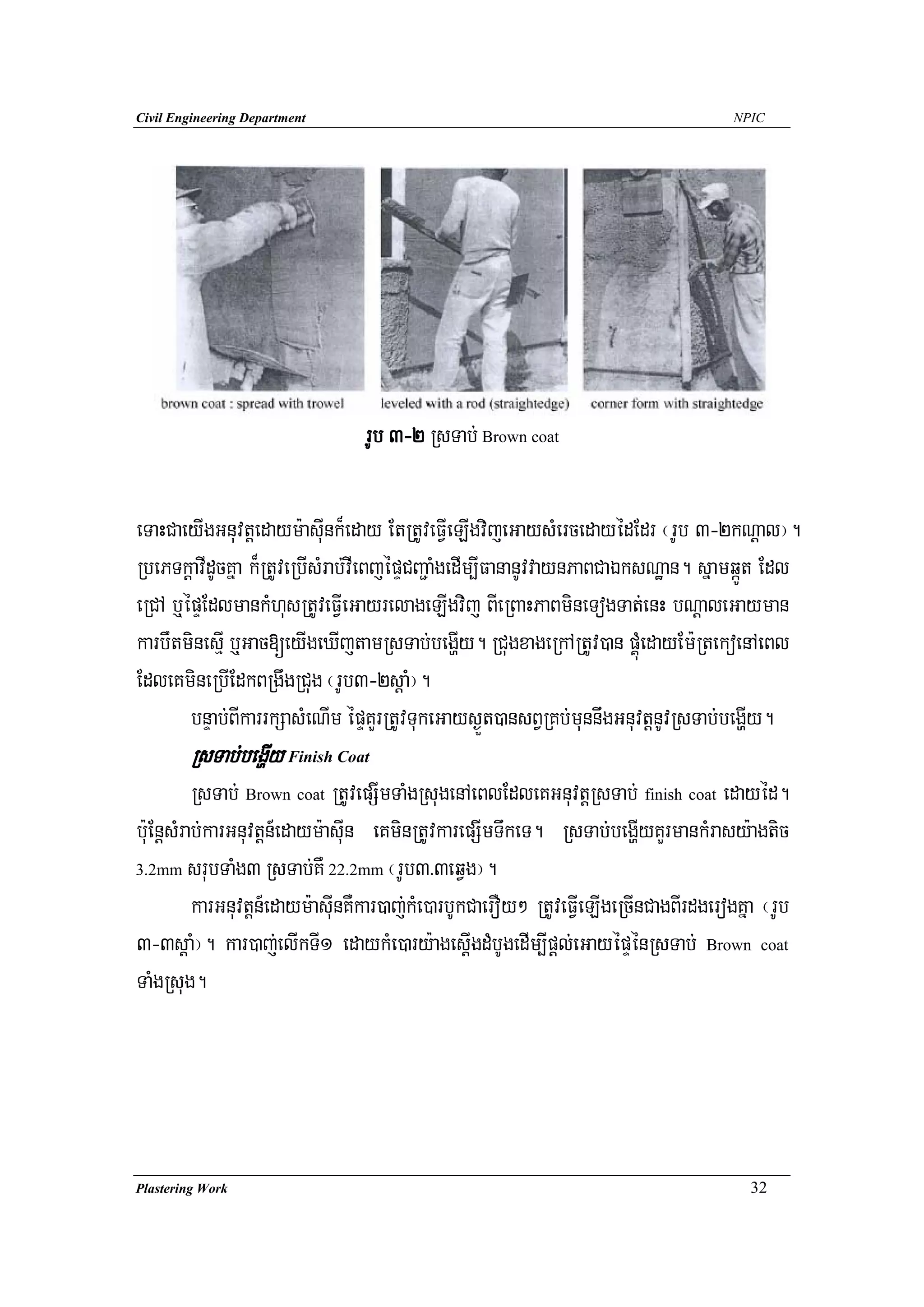 Civil Engineering Department                                                           NPIC




                                 rUb 3-2 RsTab; Brown coat

eTaHCaeyIgGnuvtþedaym:asuInk¾eday EtRtUveFVIeLIgvijeGaysMercedayédEdr ¬rUb 3-2kNþal¦.
RbePTkþavIdUcKña k¾RtUveRbIsMrab;vIeBjépÞCBa¢aMgedIm,IFananUvvaynPaBCaÉksNæan. sñamqáÚt Edl
eRCA b¤épÞEdlmankMhusRtUveFVIeGayrelageLIgvij BIeRBaHPaBmineTogTat;enH bNþaleGayman
karbWtminesμI b¤Gac[eyIgeXIjtamRsTab;begðIy. RCugxageRkARtUv)an pÁúMedayEm:RtekoenAeBl
EdleKmineRbIEdkBRgwgRCug ¬rUb3-2sþaM¦.
        bnÞab;BIkarrkSasMeNIm épÞKYrRtUvTukeGays¶Üt)ansBVRKb;munnwgGnuvtþnUvRsTab;begðIy.
        RsTab;begðIy Finish Coat
          RsTab; Brown coat RtUvepSImTaMgRsugenAeBlEdleKGnuvtþRsTab; finish coat edayéd.
b:uEnþsMrab;karGnuvtþn_edaym:asuIn eKminRtUvkarepSImTwkeT. RsTab;begðIyKYrmankMrasy:agtic
3.2mm srubTaMg3 RsTab;KW 22.2mm ¬rUb3>3eqVg¦.

          karGnuvtþn_edaym:asuInKWkar)aj;kMe)arbUkCaerOy² RtUveFVIeLIgeRcInCagBIrdgerogKña ¬rUb
3-3sþaM¦. kar)aj;elIkTI1 edaykMe)ary:agesþIgdMbUgedIm,Ipþl;eGayépÞénRsTab; Brown coat
TaMgRsug.




Plastering Work                                                                          32
 