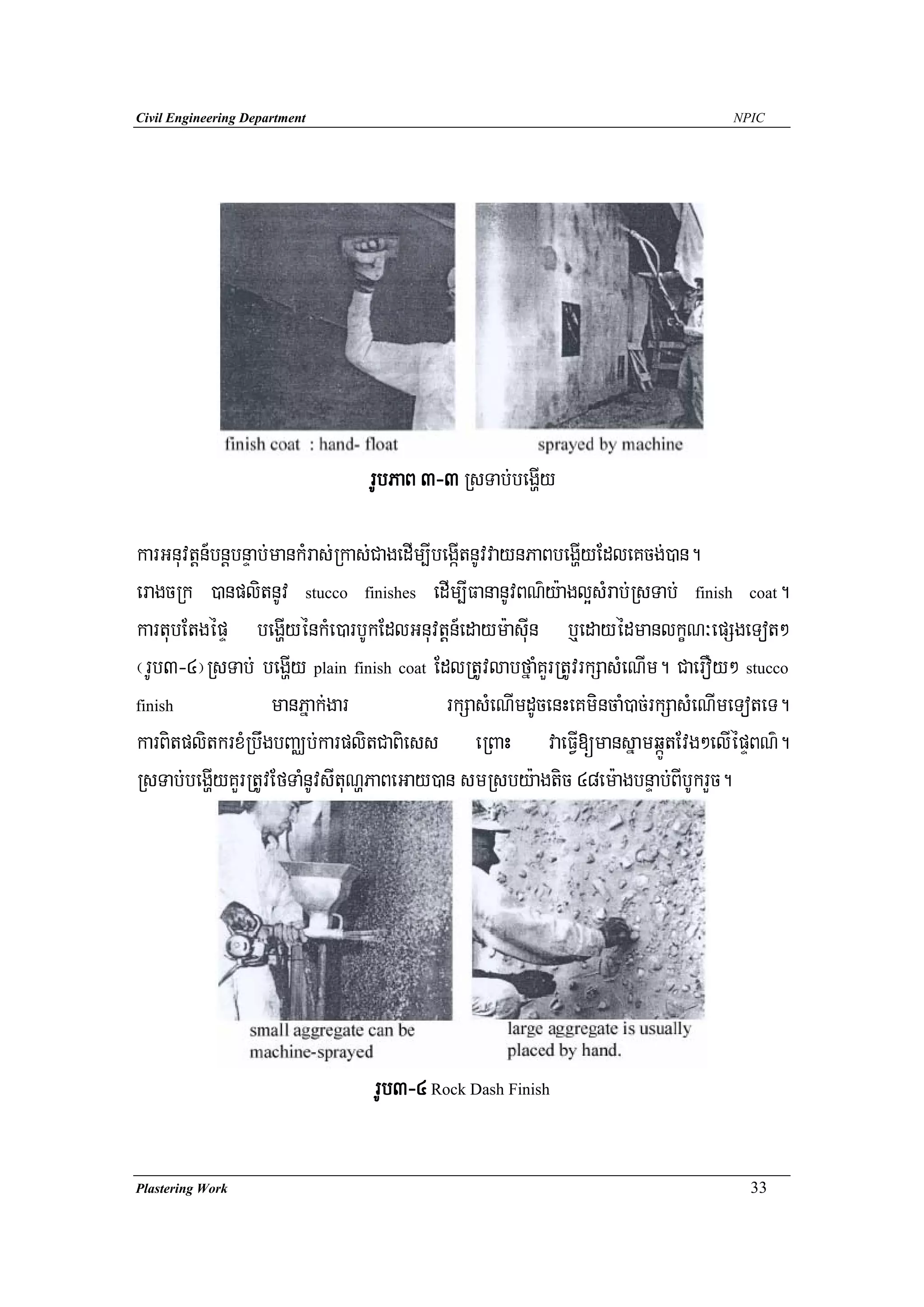 Civil Engineering Department                                                      NPIC




                                rUbPaB 3-3 RsTab;begðIy

karGnuvtþn_bnþbnÞab;mankMras;Rkas;CagedIm,IbegáItnUvvaynPaBbegðIyEdleKcg;)an.
eragcRk )anplitnUv stucco finishes edIm,IFananUvBN’y:agl¥sMrab;RsTab; finish coat.
kartubEtgépÞ begðIyénkMe)arbUkEdlGnuvtþn_edaym:asuIn b¤edayédmanlkçN³epSgeTot²
¬rUb3-4¦RsTab; begðIy plain finish coat EdlRtUvlabfñaMKYrRtUvrkSasMeNIm. CaerOy² stucco
finish              manPñak;gar              rkSasMeNImdUcenHeKmincaM)ac;rkSasMeNImeToteT.
karBitplitkrxMRbwgbBaÄb;karplitCaBiess eRBaH vaeFVI[mansñamqáÚtEvg²elIépÞBN’.
RsTab;begðIyKYrRtUvEfTaMnUvsItuNðPaBeGay)an smRsby:agtic 48em:agbnÞab;BIbUkrYc.




                                rUb3-4 Rock Dash Finish

Plastering Work                                                                     33
 