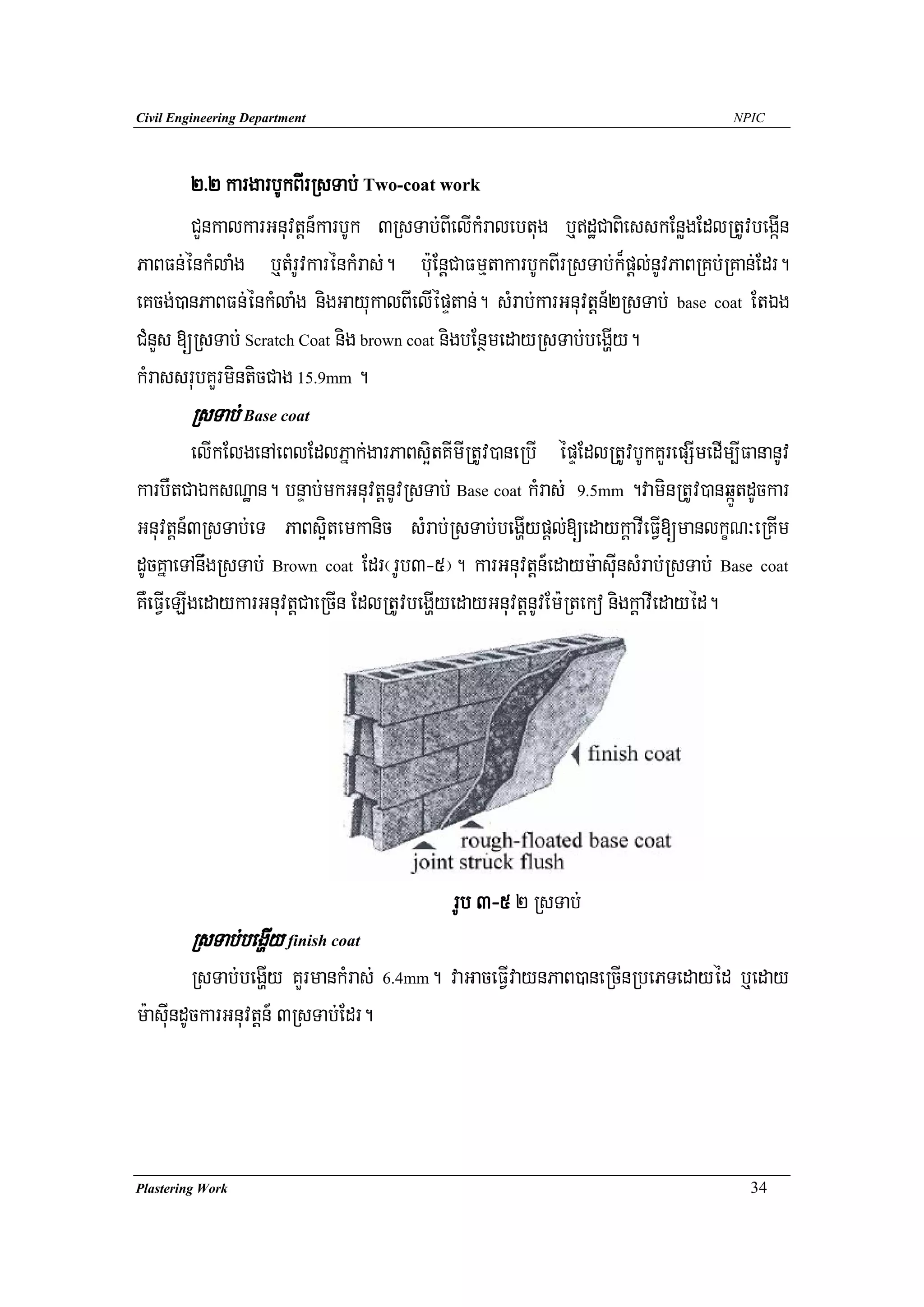 Civil Engineering Department                                                      NPIC




       2>2 kargarbUkBIrRsTab; Two-coat work
       CYnkalkarGnuvtþn_karbUk 3RsTab;BIelIkMralebtug b¤dæCaBiesskEnøgEdlRtUvbegáIn
PaBFn;énkMlaMg b¤tMrUvkarénkMras;. b:uEnþCaFmμtakarbUkBIrRsTab;k¾pþl;nUvPaBRKb;RKan;Edr.
eKcg;)anPaBFn;énkMlaMg nigGayukalBIelIépÞtan;. sMrab;karGnuvtþn_2RsTab; base coat EtÉg
CMnYs [RsTab; Scratch Coat nig brown coat nigbEnßmedayRsTab;begðIy.
kMrassrubKYrminticCag 15.9mm .
        RsTab; Base coat
         elIkElgenAeBlEdlPñak;garPaBs¥itKImIRtUv)aneRbI épÞEdlRtUvbUkKYrepSImedIm,IFananUv
karbWtCaÉksNæan. bnÞab;mkGnuvtþnUvRsTab; Base coat kMras; 9.5mm .vaminRtUv)anqáÚtdUckar
Gnuvtþn_3RsTab;eT PaBs¥itemkanic sMrab;RsTab;begðIypþl;[edaykþavIeFVI[manlkçN³eRKIm
dUcKñaeTAnwgRsTab; Brown coat Edr¬rUb3-5¦. karGnuvtþn_edaym:asuInsMrab;RsTab; Base coat
KWeFVIeLIgedaykarGnuvtþCaeRcIn EdlRtUvbegðIyedayGnuvtþnUvEm:Rteko nigkþavIedayéd.




                                           rUb 3-5 2 RsTab;
        RsTab;begðIy finish coat
         RsTab;begðIy KYrmankMras; 6.4mm. vaGaceFVIvaynPaB)aneRcInRbePTedayéd b¤eday
m:asuIndUckarGnuvtþn_ 3RsTab;Edr.




Plastering Work                                                                     34
 