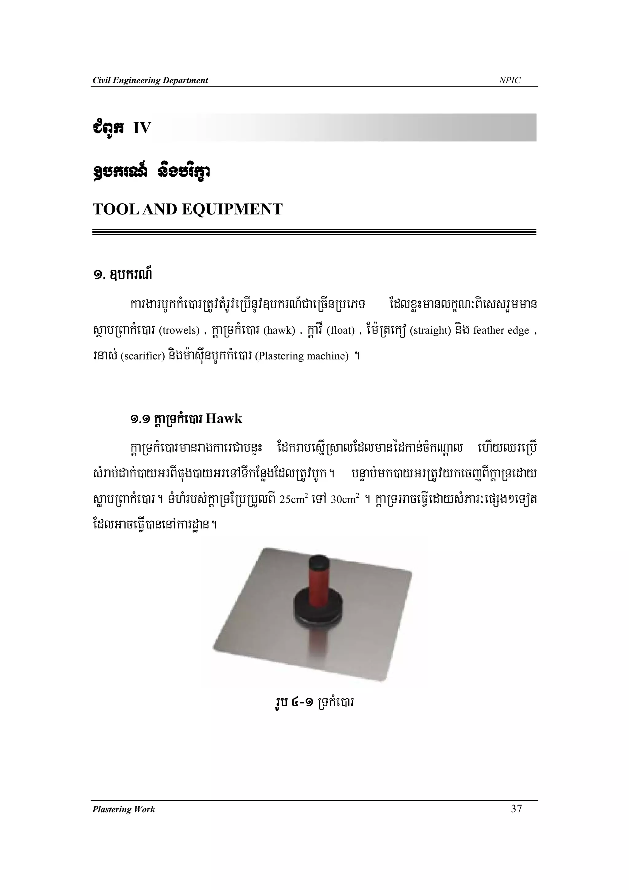 Civil Engineering Department                                                                NPIC




CMBUk    IV

]bkrN_ nigbrikça
TOOL AND EQUIPMENT


1> ]bkrN_
        kargarbUkkMe)arRtUvtMrUveRbInUv]bkrN_CaeRcInRbePT EdlxøHmanlkçN³BiessrYmman
sßabRBakMe)ar (trowels) / kþaRTkMe)ar (hawk) / kþavI (float) / Em:Rteko (straight) nig feather edge /
rnas; (scarifier) nigm:asuInbUkkMe)ar (Plastering machine) .

        1>1 kþaRTkMe)ar Hawk
        kþaRTkMe)armanragkaerCabnÞH EdkrabesμIRsalEdlmanédkan;cMkNþal ehIyQreRbI
sMrab;dak;)ayGrBIFug)ayGreTATIkEnøgEdlRtUvbUk. bnÞab;mk)ayGrRtUvykecjBIkþaRTeday
søabRBakMe)ar. TMhMrbs;kþaRTERbRbYlBI 25cm eTA 30cm . kþaRTGaceFVIedaysMPar³epSg²eTot
                                                2           2



EdlGaceFVI)anenAkardæan.




                                         rUb 4-1 RTkMe)ar



Plastering Work                                                                                37
 