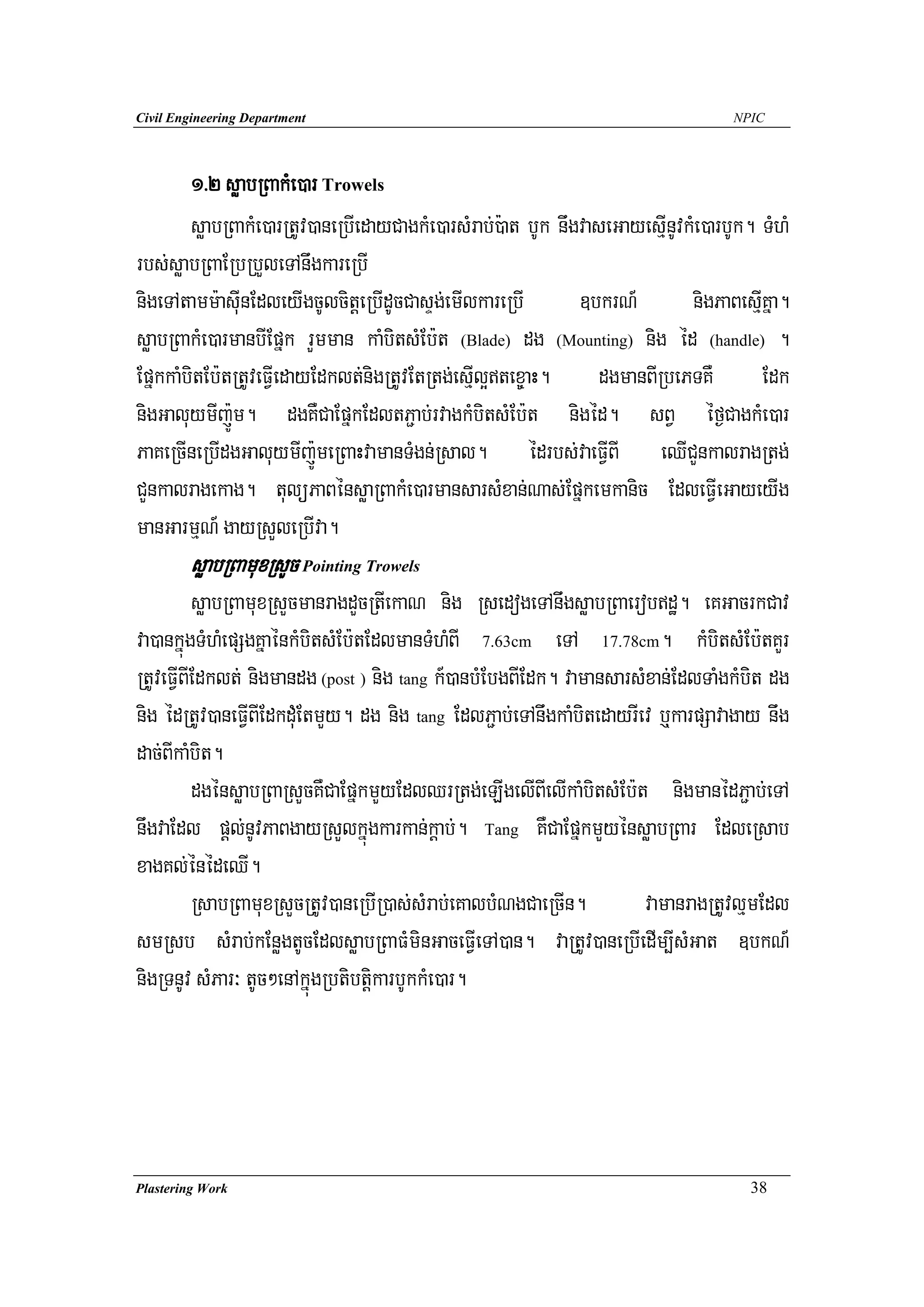 Civil Engineering Department                                                        NPIC




        1>2 søabRBakMe)ar Trowels
        søabRBakMe)arRtUv)aneRbIedayCagkMe)arsMrab;):at bUk nwgvaseGayesμInUvkMe)arbUk. TMhM
rbs;søabRBaERbRbYleTAnwgkareRbI
nigeTAtamm:asuInEdleyIgcUlcitþeRbIdUcCasÞg;emIlkareRbI         ]bkrN_         nigPaBesμIKña.
søabRBakMe)armanbIEpñk rYmman kaMbitsMEb:t (Blade) dg (Mounting) nig éd (handle) .
EpñkkaMbitEb:tRtUveFVIedayEdklt;nigRtUvEtRtg;esμIl¥tex©aH. dgmanBIRbePTKW Edk
nigGaluymIj:Úm. dgKWCaEpñkEdltP¢ab;rvagkMbitsMEb:t nigéd. sBV éf¶CagkMe)ar
PaKeRcIneRbIdgGaluymIj:ÚmeRBaHvamanTMgn;Rsal. édrbs;vaeFVIBI eQICYnkalragRtg;
CYnkalragekag. tulüPaBénsøaRBakMe)armansarsMxan;Nas;Epñkemkanic EdleFVIeGayeyIg
manGarmμN_ gayRsYleRbIva.
        søabRBamuxRsYc Pointing Trowels
          søabRBamuxRsYcmanragdYcRtIekaN nig RsedogeTAnwgsøabRBaerobdæ. eKGacrkCav
va)ankñúgTMhMepSgKñaénkMbitsMEb:tEdlmanTMhMBI 7.63cm eTA 17.78cm. kMbitsMEb:tKYr
RtUveFVIBIEdklt; nigmandg (post ) nig tang k_)anbMEbgBIEdk. vamansarsMxan;EdlTaMgkMbit dg
nig édRtUv)aneFVIBIEdkduMEtmYy. dg nig tang EdlP¢ab;eTAnwgkaMbitedayrIev b¤karpSavagay nwg
dac;BIkaMbit.
          dgénsøabRBaRsYcKWCaEpñkmYyEdlQrRtg;eLIgelIBIelIkaMbitsMEb:t nigmanédP¢ab;eTA
nwgvaEdl pþl;nUvPaBgayRsYlkñúgkarkan;kþab;. Tang KWCaEpñkmYyénsøabRBar EdleRsab
xagKl;énédeQI.
          RsabRBamuxRsYcRtUv)aneRbIR)as;sMrab;eKalbMNgCaeRcIn.         vamanragRtUvlμmEdl
smRsb sMrab;kEnøgtUcEdlsøabRBaFMminGaceFVIeTA)an. vaRtUv)aneRbIedIm,IsMGat ]bkN_
nigRTnUv sMPar³ tUc²enAkñúgRbtibtþikarbUkkMe)ar.




Plastering Work                                                                       38
 