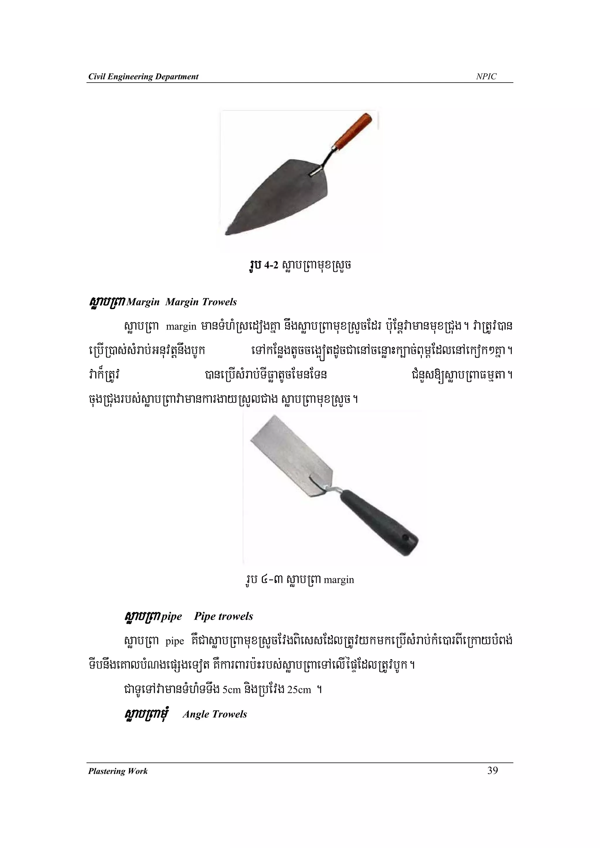 Civil Engineering Department                                                         NPIC




                                        rUb 4-2 søabRBamuxRsYc
søabRBa Margin Margin Trowels
         søabRBa margin manTMhMRsedogKña niwgsøabRBamuxRsYcEdr b:uEnþvamanmuxRCug. vaRtUv)an
eRbIR)as;sMrab;GnuvtþnwgbUk           eTAkEnøgtUcceg¥ótdUcCaenAcenøaHk,ac;Bum<EdlenAekok²Kña.
vak¾RtUv                   )aneRbIsMrab;TIFøatUcEmnETn                  CMnYs[søabRBaFmμta.
cugRCugrbs;søabRBavamankargayRsYlCag søabRBamuxRsYc.




                                    rUb 4-3 søabRBa margin
        søabRBa pipe      Pipe trowels

        søabRBa pipe KWCasøabRBamuxRsYcEvgBiessEdlRtUvykmkeRbIsMrab;kMe)arBIeRkaybMBg;
TIbnwgeKalbMNgepSgeTot KWkarBarb:Hrbs;søabRBaeTAelIépÞEdlRtUvbUk.
        CaTUeTAvamanTMhMTTwg 5cm nigRbEvg 25cm .
        søabRBamuM      Angle Trowels




Plastering Work                                                                        39
 