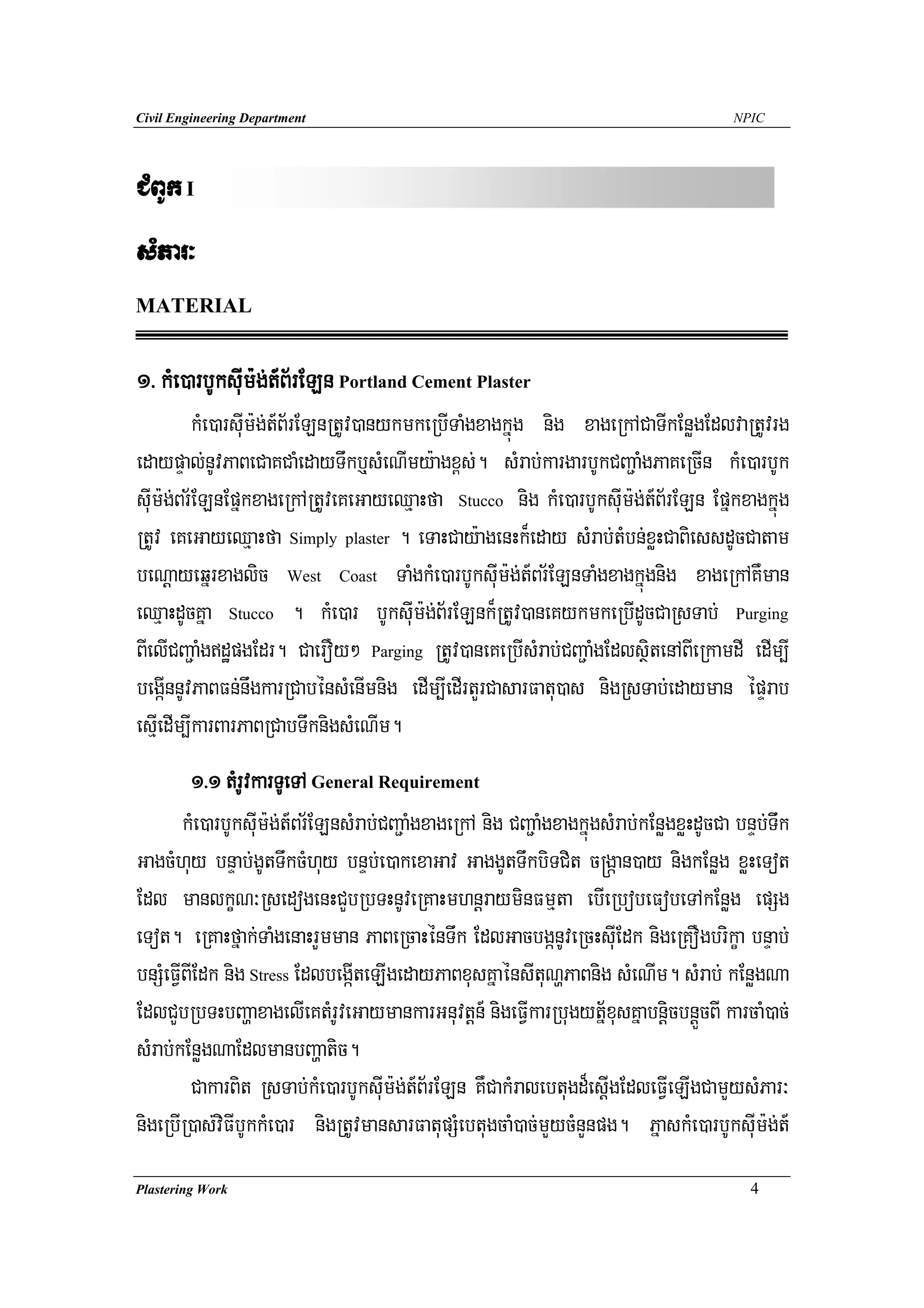 Civil Engineering Department                                                              NPIC




CMBUk I
sMPar³
MATERIAL


1> kMe)arbUksuIm:g;t_B½rELn Portland Cement Plaster
         kMe)arsuIm:g;t_B½rELnRtUv)anykmkeRbITaMgxagkñúg nig xageRkACaTIkEnøgEdlvaRtUvrg
edaypÞal;nUvPaBeCaKCaMedayTwkb¤sMeNImy:agx<s;. sMrab;kargarbUkCBa¢aMgPaKeRcIn kMe)arbUk
suIm:g;Br½ELnEpñkxageRkARtUveKeGayeQμaHfa Stucco nig kMe)arbUksuIm:g;t_B½rELn Epñkxagkñúg
RtUv eKeGayeQμaHfa Simply plaster . eTaHCay:agenHk¾eday sMrab;tMbn;xøHCaBiessdUcCatam
beNþayeqñrxaglic West Coast TaMgkMe)arbUksuIm:g;t_Br½ELnTaMgxagkñúgnig xageRkAKWman
eQμaHdUcKña Stucco . kMe)ar bUksuIm:g;B½rELnk¾RtUv)aneKykmkeRbIdUcCaRsTab; Purging
BIelICBa¢aMgdæpgEdr. CaerOy² Parging RtUv)aneKeRbIsMrab;CBa¢aMgEdlsßitenABIeRkamdI edIm,I
begáInnUvPaBFn;nwgkarRCabénsMenImnig edIm,IedIrtYrCasarFatu)as nigRsTab;edayman épÞrab
esμIedIm,IkarBarPaBRCabTwknigsMeNIm.
         1>1 tMrUvkarTUeTA General Requirement
        kMe)arbUksuIm:g;t_Br½ELnsMrab;CBa¢aMgxageRkA nig CBa¢aMgxagkñúgsMrab;kEnøgxøHdUcCa bnÞb;Twk
GagcMhuy bnÞab;gUtTwkcMhuy bnÞb;e)akexaGav GaggUtTwkbiTCit c®gáan)ay nigkEnøg xøHeTot
Edl manlkçN³RsedogenHCYbRbTHnUveRKaHmhnþrayminFmμta ebIeRbobeFobeTAkEnøg epSg
eTot. eRKaHfñak;TaMgenaHrYmman PaBeRcaHénTwk EdlGacbgánUveRcHsuIEdk nigeRKOgbrikça bnÞab;
bnSMeFVIBIEdk nig Stress EdlbegáIteLIgedayPaBxusKñaénsItuNðPaBnig sMeNIm. sMrab; kEnøgNa
EdlCYbRbTHbBaðaxagelIeKtMrUveGaymankarGnuvtþn_ nigeFVIkarRbugytñ½xusKñabnþicbnþÜcBI karcaM)ac;
sMrab;kEnøgNaEdlmanbBaðatic.
         CakarBit RsTab;kMe)arbUksuIm:g;t_B½rELn KWCakMralebtugd¾esþIgEdleFVIeLIgCamYysMPar³
nigeRbIR)as;viFIbUkkMe)ar nigRtUvmansarFatupSMebtugcaM)ac;mYycMnYnpg. PñaskMe)arbUksuIm:g;t_
Plastering Work                                                                              4
 