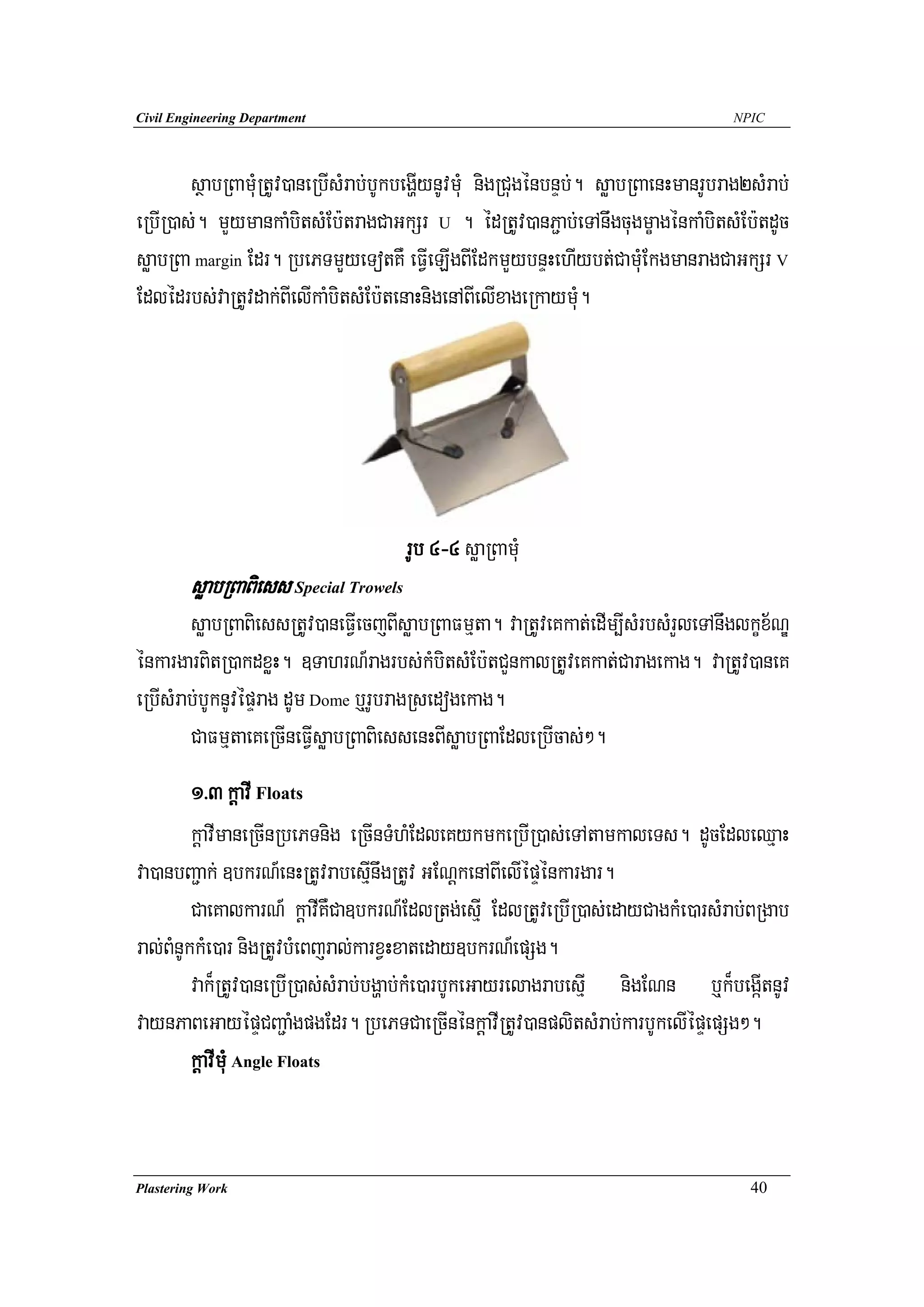 Civil Engineering Department                                                         NPIC




        sßabRBamuMRtUv)aneRbIsMrab;bUkbegðIynUvmuM nigRCugénbnÞb;. søabRBaenHmanrUbrag2sMrab;
eRbIR)as;. mYymankaMbitsMEb:tragCaGkSr U . édRtUv)anP¢ab;eTAnwgcugmçagénkaMbitsMEb:tdUc
søabRBa margin Edr. RbePTmYyeTotKW eFVIeLIgBIEdkmYybnÞHehIybt;CamuMEkgmanragCaGkSr V
Edlédrbs;vaRtUvdak;BIelIkaMbitsMEb:tenaHnigenABIelIxageRkaymuM.




                                       rUb 4-4 søaRBamuM
        søabRBaBiess Special Trowels
        søabRBaBiessRtUv)aneFVIecjBIsøabRBaFmμta. vaRtUveKkat;edIm,IsMrbsMrYleTAnwglkçx½NÐ
énkargarBitR)akdxøH. ]TahrN_ragrbs;kMbitsMEb:tCYnkalRtUveKkat;Caragekag. vaRtUv)aneK
eRbIsMrab;bUknUvépÞrag dUm Dome b¤rUbragRsedogekag.
        CaFmμtaeKeRcIneFVIsøabRBaBiessenHBIsøabRBaEdleRbIcas;².
         1>3 kþavI Floats
         kþavImaneRcInRbePTnig eRcInTMhMEdleKykmkeRbIR)as;eTAtamkaleTs. dUcEdleQμaH
va)anbBa¢ak; ]bkrN_enHRtUvrabesIμnwgRtUv GENþkenABIelIépÞénkargar.
         CaeKalkarN_ kþavIKWCa]bkrN_EdlRtg;esμI EdlRtUveRbIR)as;edayCagkMe)arsMrab;BRgab
ral;BMnUkkMe)ar nigRtUvbMeBjral;karxVHxateday]bkrN_epSg.
         vak¾RtUv)aneRbIR)as;sMrab;bgðab;kMe)arbUkeGayrelagrabesμI nigENn b¤k¾begáItnUv
vaynPaBeGayépÞCBa¢aMgpgEdr. RbePTCaeRcInénkþavIRtUv)anplitsMrab;karbUkelIépÞepSg².
         kþavImuM Angle Floats


Plastering Work                                                                        40
 
