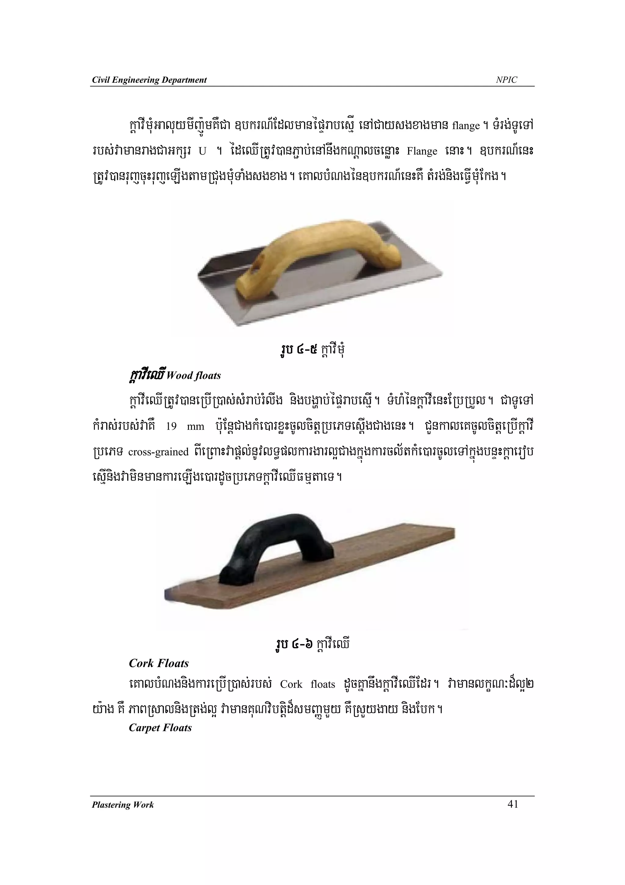 Civil Engineering Department                                                           NPIC




        kþavImuMGaluymIj:ÚmKWCa ]bkrN_EdlmanépÞrabesμÍ enACaysgxagman flange. TMrg;TUeTA
rbs;vamanragCaGkSr U . édeQIRtUv)anP¢ab;enAnwgkNþalcenøaH Flange enaH. ]bkrN_enH
RtUv)anrujcuHrujeLIgtamRCugmuMTaMgsgxag. eKalbMNgén]bkrN_enHKW tMrg;nigeFVImuMEkg.




                                         rUb 4-5 kþavImuM
        kþavIeQI Wood floats
         kþavIeQIRtUv)aneRbIR)as;sMrab;rMlIg nigbgðab;épÞrabesμI. TMhMénkþavIenHERbRbYl. CaTUeTA
kMras;rbs;vaKW 19 mm b:uEnþCagkMe)arxøHcUlcitþRbePTesIþgCagenH. CYnkaleKcUlcitþeRbIkþavI
RbePT cross-grained BIeRBaHvapþl;nUvlT§plkargarl¥Cagkñúgkarcl½tkMe)arcUleTAkñúgbnÞHkþaerob
esμInigvaminmankareLIge)ardUcRbePTkþavIeQIFmμtaeT.




                                       rUb 4-6 kþavIeQI
        Cork Floats
        eKalbMNgnigkareRbIR)as;rbs; Cork floats dUcKñanwgkþavIeQIEdr. vamanlkçN³d¾l¥2
y:ag KW PaBRsalnigRtg;l¥ vamanKuNvibtþid¾smBaØmYy KWRsYygay nigEbk.
        Carpet Floats




Plastering Work                                                                           41
 