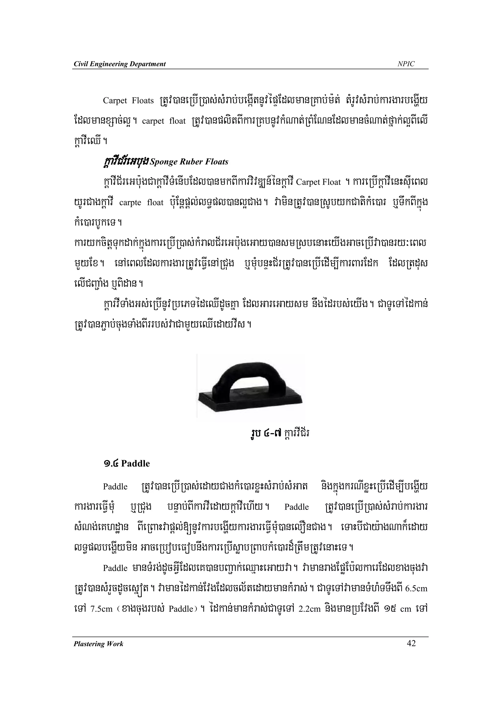 Civil Engineering Department                                                               NPIC




                   RtUv)aneRbIR)as;sMrab;begáItnUvépÞEdlmanRKab;m:t; tMrUvsMrab;kargarbegðIy
        Carpet Floats

EdlmanxSac;l¥. carpet float RtUv)anplitBIkarRKbnUvkMNat;RBMENnEdlmancMNat;fñak;l¥BIelI
kþavIeQI.
        kþavICr½eGbug Sponge Ruber Floats
         kþavIC½reGb:ugCakþavITMenIbEdl)anmkBIkarvivDÆn_énkþavI Carpet Float . kareRbIkþavIenHsuIeBl
yUrCagkþavI carpte float b:uEnþpþl;lT§pl)anl¥Cag. vaminRtUv)anRsUbykCatikMe)ar b¤TwkBIkñúg
kMe)arbUkeT.
karykcitþTukdak;kñúgkareRbIR)as;kMralC½reGb:ugeGay)ansmRsbenaHeyIgGaceRbIva)anry³eBl
mYyEx. enAeBlEdlkargarRtUveFVIenARCug b¤muMbnÞHC½rRtUv)aneRbIedIm,IkarBarEdk EdlRtdus
elICBa¢aMg b¤Bidan.
         kþarvITaMgGs;eRbInUvRbePTédeQIdUcKña EdlGareGaysm nwgédrbs;eyIg. CaTUeTAédkan;
RtUv)anP¢ab;cugTaMgBIrrbs;vaCamYyeQIedayvIs.




                                                  rUb 4-7 kþarvIC½r
       1>4 Paddle
       Paddle RtUv)aneRbIR)as;edayCagkMe)arxøHsMrab;sMGat    nigkñúgkrNIxøHeRbIedIm,IbegðIy
kargareFVImuM b¤RCug bnÞab;BIkarvIedaykþavIehIy. Paddle RtUv)aneRbIR)as;sMrab;kargar
sMNg;eKhdæan BIeRBaHvapþl;[nUvkarbegðIykargareFVImuM)anelOnCag. eTaHbICay:agNak¾eday
lT§plbegðIymin GaceRbobeFobnwgkareRbIsøabRBabkMe)ard¾RtwmRtUvenaHeT.
       Paddle manTMrg;dUcGVIEdleK)anbBa¢ak;eQμaHeGayva. vamanragEpøEb:lkaerEdlxagcugva

RtUv)ansMrYcdUcesñót. vamanédkan;EvgEdlcl½tedaymankMras;. CaTUeTAvamanTMhMTTwgBI 6.5cm
eTA 7.5cm ¬xagcugrbs; Paddle¦. édkan;mankMras;CaTUeTA 2.2cm nigmanRbEvgBI 15 cm eTA
Plastering Work                                                                               42
 