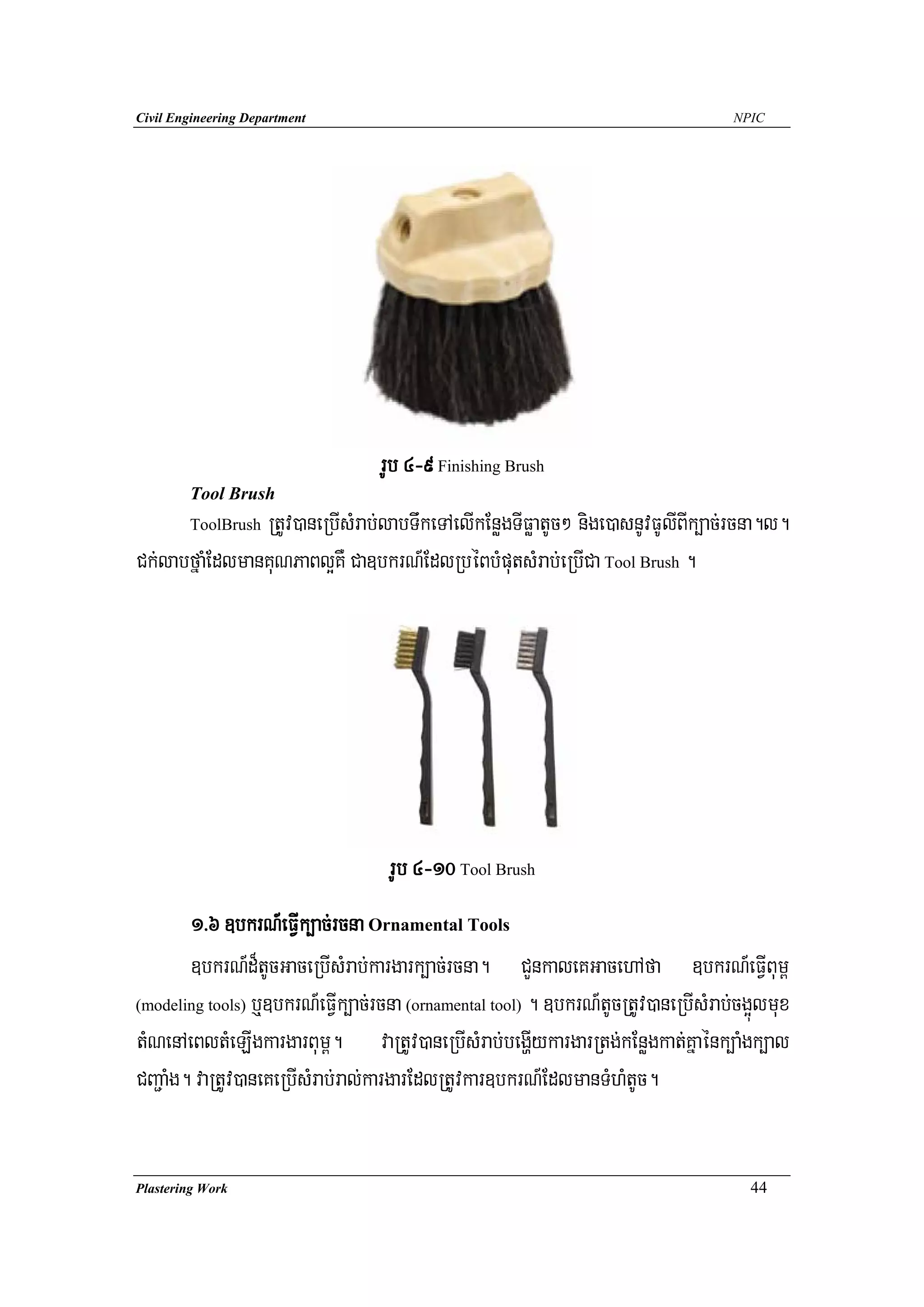 Civil Engineering Department                                                         NPIC




                                  rUb 4-9 Finishing Brush
        Tool Brush
                RtUv)aneRbIsMrab;labTwkeTAelIkEnøgTIFøatUc² nige)asnUvFUlIBIk,ac;rcna.l.
        ToolBrush

Ck;labfñaMEdlmanKuNPaBl¥KW Ca]bkrN_EdlRbéBbMputsMrab;eRbICa Tool Brush .




                                    rUb 4-10 Tool Brush
        1>6 ]bkrN_eFVIk,ac;rcna Ornamental Tools
        ]bkrN_d¾tUcGaceRbIsMrab;kargark,ac;rcna. CYnkaleKGacehAfa ]bkrN_eFVIBum<
(modeling tools) b¤]bkrN_eFVIk,ac;rcna (ornamental tool) . ]bkrN_tUcRtUv)aneRbIsMrab;cg¥úlmux

tMNenAeBltMeLIgkargarBum<. vaRtUv)aneRbIsMrab;begðIykargarRtg;kEnøgkat;Kñaénk,aMgk,al
CBa¢aMg. vaRtUv)aneKeRbIsMrab;ral;kargarEdlRtUvkar]bkrN_EdlmanTMhMtUc.


Plastering Work                                                                        44
 